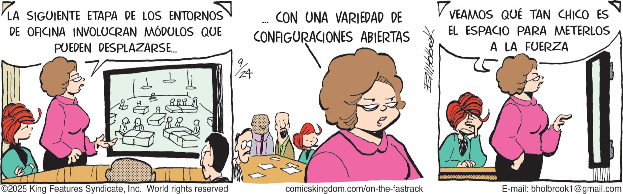 Fictional character OCR: ?LA SIGUIENTE ETAPA DE LOS ENTORNOS DE OFICINA INVOLUCRAN MÓDULOS QUE PUEDEN DESPLAZARSE... 8999 124 CON UNA VARIEDAD DE CONFIGURACIONES ABIERTAS VEAMOS QUE TAN CHICO ES EL ESPACIO PARA METERLOS A LA FUERZA ©2025 King Features SyndicateInc. World rights reserved comicskingdom.com/on-the-fastrack E-mail: bholbrook1@gmail.com ?LA SIGUIENTE ETAPA DE LOS ENTORNOS DE OFICINA INVOLUCRAN MÓDULOS QUE PUEDEN DESPLAZARSE ... 8999 124 CON UNA VARIEDAD DE CONFIGURACIONES ABIERTAS VEAMOS QUE TAN CHICO ES EL ESPACIO PARA METERLOS A LA FUERZA © 2025 King Features SyndicateInc. World rights reserved comicskingdom.com/on-the-fastrack E - mail : bholbrook1@gmail.com