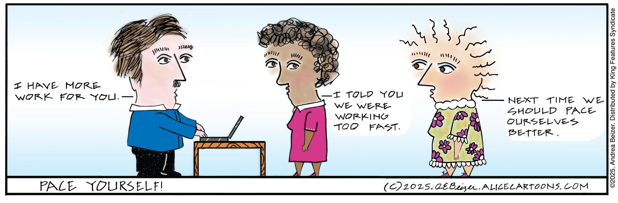 Graphics OCR: I HAVE MORE WORK FOR YOU.- PACE YOURSELF! ??? ????? -I TOLD YOU WE WERE WORKING TOO FAST. NEXT TIME WE SHOULD PACE OURSELVES BETTER. (C) 2025.QeBeizer. ALICE CARTOONS.COM ©2025. Andrea Beizer. Distributed by King Features Syndicate I HAVE MORE WORK FOR YOU.- PACE YOURSELF ! ??? ????? -I TOLD YOU WE WERE WORKING TOO FAST . NEXT TIME WE SHOULD PACE OURSELVES BETTER . ( C ) 2025.QeBeizer . ALICE CARTOONS.COM © 2025 . Andrea Beizer . Distributed by King Features Syndicate