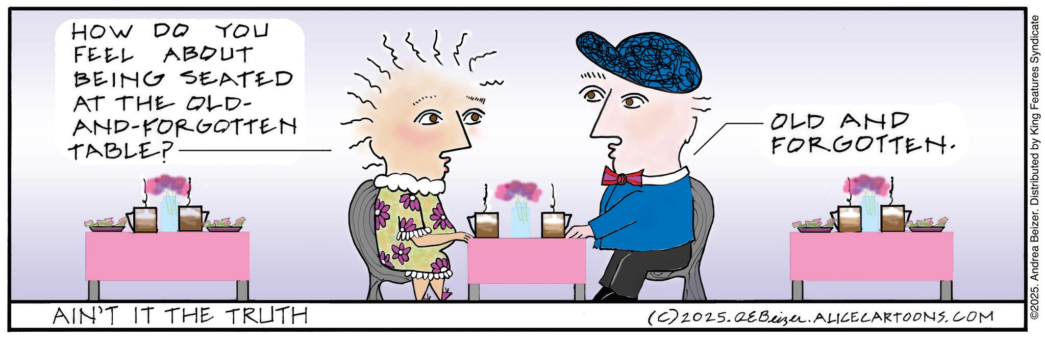 Fiction OCR: HOW DO FEEL ABOUT BEING SEATED AT THE OLD- AND-FORGOTTEN TABLE? YOU krm ???? OLD AND FORGOTTEN. AIN'T IT THE TRUTH (C) 2025.QeBeizer. ALICE CARTOONS.COM ©2025. Andrea Beizer. Distributed by King Features Syndicate HOW DO FEEL ABOUT BEING SEATED AT THE OLD- AND - FORGOTTEN TABLE ? YOU krm ? ??? OLD AND FORGOTTEN . AIN'T IT THE TRUTH ( C ) 2025.QeBeizer . ALICE CARTOONS.COM © 2025 . Andrea Beizer . Distributed by King Features Syndicate