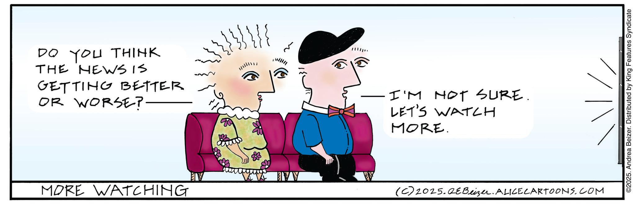 Sketch OCR: DO YOU THINK THE NEWS IS GETTING BETTER OR WORSE? ·I'M NOT SURE. LET'S WATCH MORE. MORE WATCHING (C) 2025.QeBeizer. ALICE CARTOONS.COM ©2025. Andrea Beizer. Distributed by King Features Syndicate DO YOU THINK THE NEWS IS GETTING BETTER OR WORSE ? · I'M NOT SURE . LET'S WATCH MORE . MORE WATCHING ( C ) 2025.QeBeizer . ALICE CARTOONS.COM © 2025 . Andrea Beizer . Distributed by King Features Syndicate