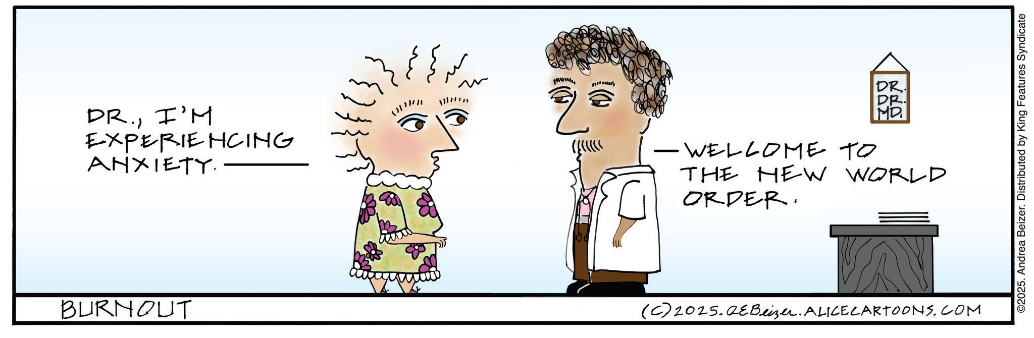 Fiction OCR: DR.I'M EXPERIENCING ANXIETY. BURNOUT ? (0)) } DR. ??S -WELCOME TO THE NEW ORDER. WORLD (C) 2025.QEBeizer. ALICE CARTOONS.COM ©2025. Andrea Beizer. Distributed by King Features Syndicate DR .I'M EXPERIENCING ANXIETY . BURNOUT ? ( 0 ) ) } DR . ??S -WELCOME TO THE NEW ORDER . WORLD ( C ) 2025.QEBeizer . ALICE CARTOONS.COM © 2025 . Andrea Beizer . Distributed by King Features Syndicate