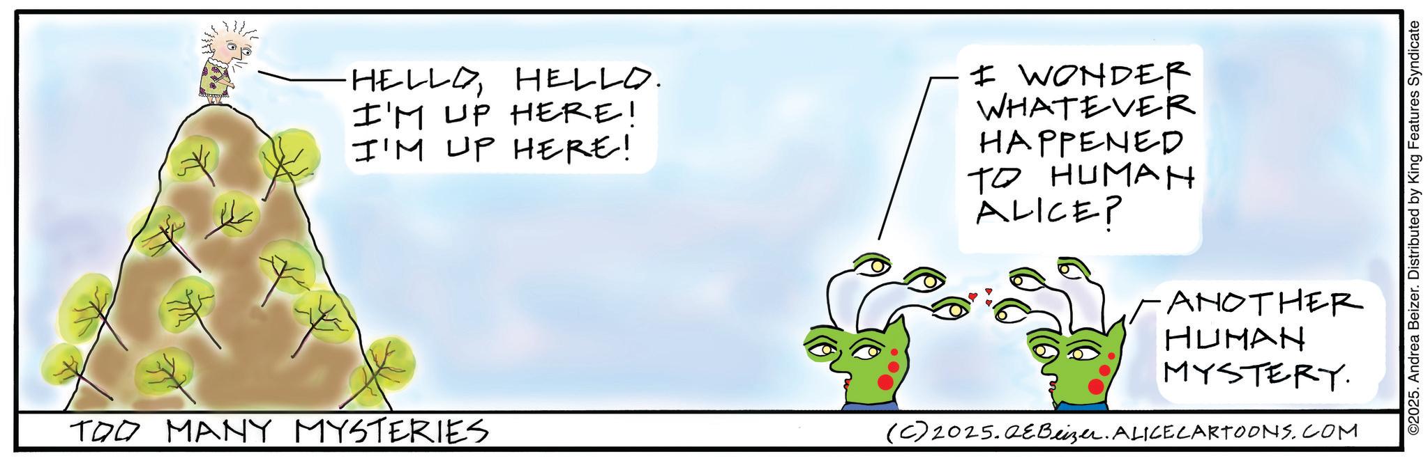 Animated cartoon OCR: HELLO HELLO. I'M UP HERE! I'M UP HERE! I WONDER WHATEVER HAPPENED TO HUMAN ALICE? TOO MANY MYSTERIES ANOTHER HUMAN MYSTERY (C) 2025.QeBeizer. ALICECARTOONS.COM ©2025. Andrea Beizer. Distributed by King Features Syndicate HELLO HELLO . I'M UP HERE ! I'M UP HERE ! I WONDER WHATEVER HAPPENED TO HUMAN ALICE ? TOO MANY MYSTERIES ANOTHER HUMAN MYSTERY ( C ) 2025.QeBeizer . ALICECARTOONS.COM © 2025 . Andrea Beizer . Distributed by King Features Syndicate