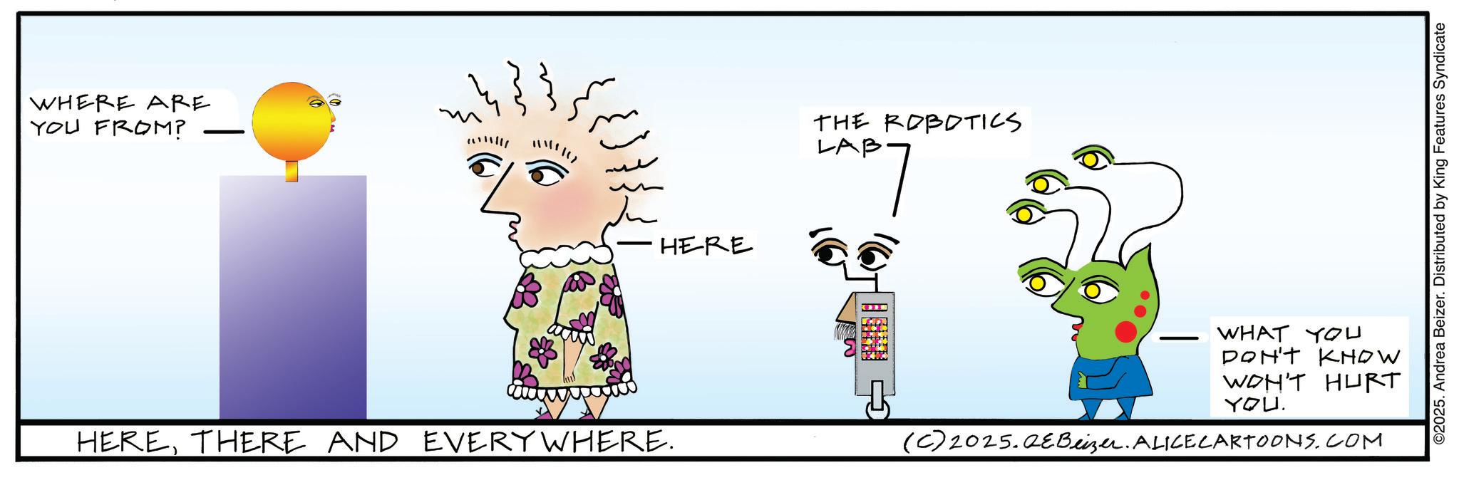 Animation OCR: WHERE ARE YOU FROM? ? ?? ?? ???? HERE THE ROBOTICS LAB. WHAT YOU DON'T KNOW WON'T HURT YOU. HERETHERE AND EVERYWHERE. (C) 2025.QEBeizer. ALICECARTOONS.COM ©2025. Andrea Beizer. Distributed by King Features Syndicate WHERE ARE YOU FROM ? ? ?? ?? ???? HERE THE ROBOTICS LAB . WHAT YOU DON'T KNOW WON'T HURT YOU . HERETHERE AND EVERYWHERE . ( C ) 2025.QEBeizer . ALICECARTOONS.COM © 2025 . Andrea Beizer . Distributed by King Features Syndicate