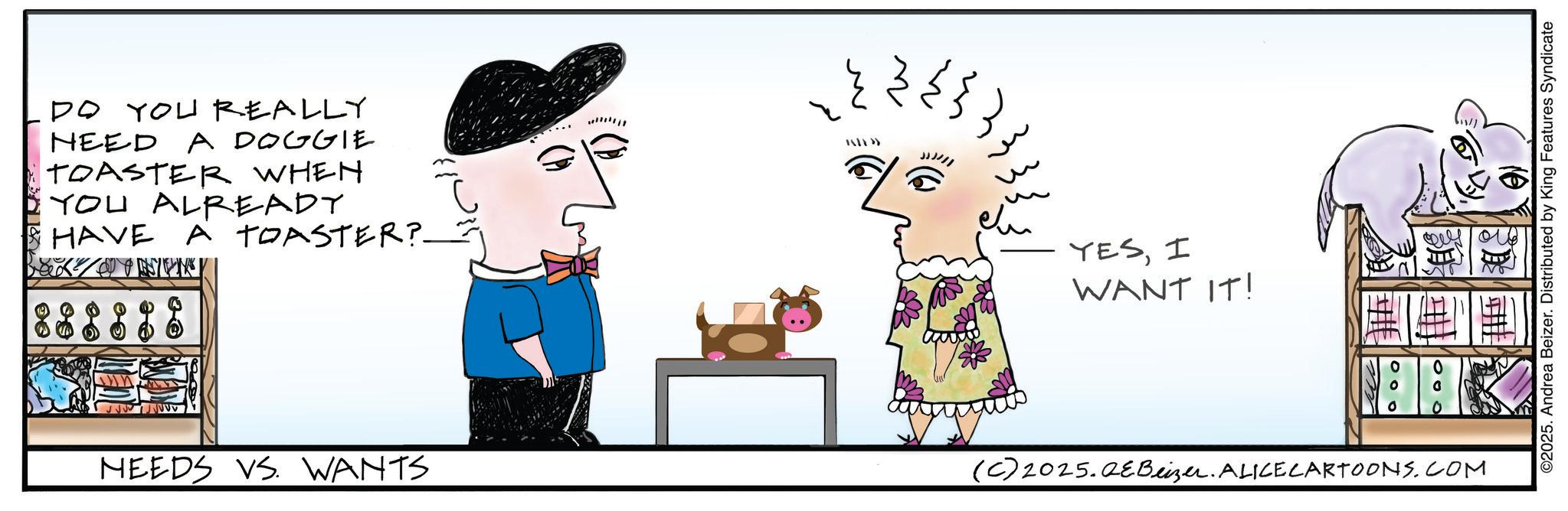 Fictional character OCR: DO YOU REALLY NEED A DOGGIE TOASTER WHEN YOU ALREADY HAVE A TOASTER? MEEDS VS. WANTS IIIIII ?? ??? JJ)/// ?? YESI WANT IT! (C) 2025.QeBeizer. ALICE CARTOONS.COM ©2025. Andrea Beizer. Distributed by King Features Syndicate DO YOU REALLY NEED A DOGGIE TOASTER WHEN YOU ALREADY HAVE A TOASTER ? MEEDS VS. WANTS IIIIII ?? ??? JJ ) /// ?? YESI WANT IT ! ( C ) 2025.QeBeizer . ALICE CARTOONS.COM © 2025 . Andrea Beizer . Distributed by King Features Syndicate