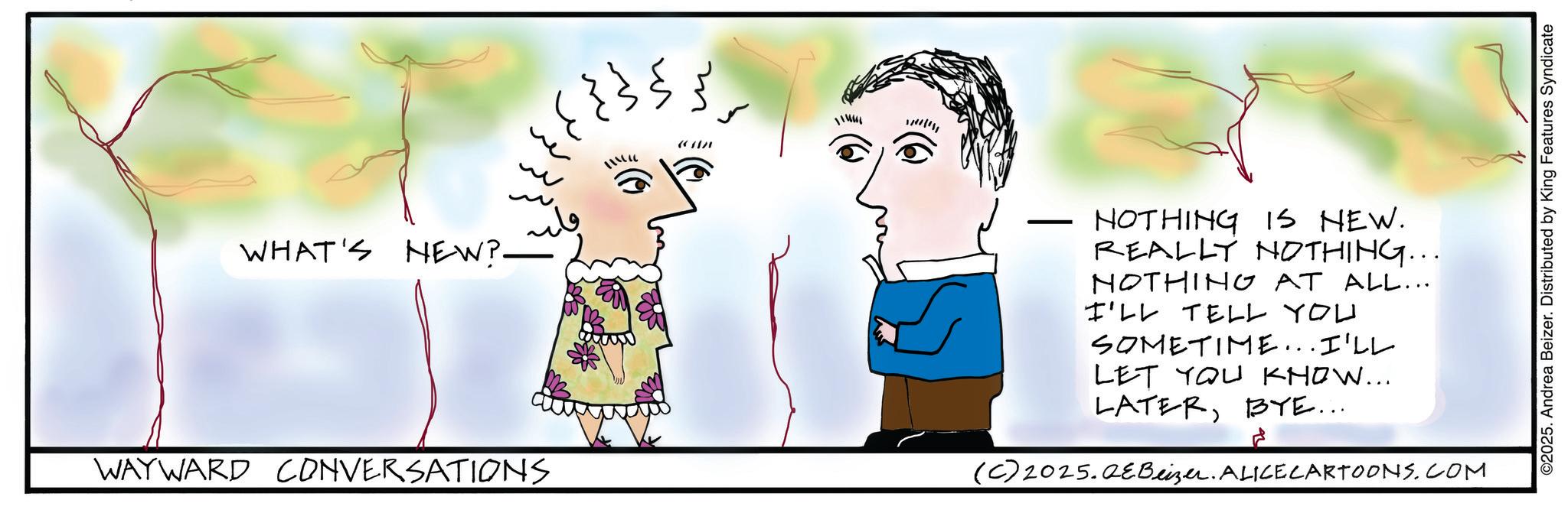 Fiction OCR: ?? ??? ???? m m WHAT'S NEW?- ????? WAYWARD CONVERSATIONS - NOTHING IS NEW. REALLY NOTHING... NOTHING AT ALL... I'LL TELL YOU SOMETIME...I'LL LET YOU KNOW... LATERBYE... (C) 2025.QeBeizer. ALICE CARTOONS.COM ©2025. Andrea Beizer. Distributed by King Features Syndicate ?? ??? ?? ? ? m m WHAT'S NEW ? - ????? WAYWARD CONVERSATIONS - NOTHING IS NEW . REALLY NOTHING ... NOTHING AT ALL ... I'LL TELL YOU SOMETIME ... I'LL LET YOU KNOW ... LATERBYE ... ( C ) 2025.QeBeizer . ALICE CARTOONS.COM © 2025 . Andrea Beizer . Distributed by King Features Syndicate