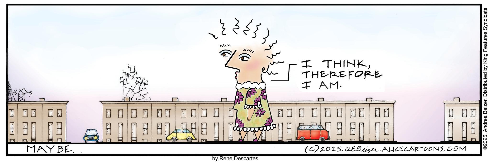 Fiction OCR: MAY BE... ??` ?? w ~ by Rene Descartes I THINKTHEREFORE I AM. ©2025. Andrea Beizer. Distributed by King Features Syndicate ? ? ? ? (C) 2025. QeBeizer. ALICE CARTOONS.COM MAY BE ... ? ? ` ?? w ~ by Rene Descartes I THINKTHEREFORE I AM . © 2025 . Andrea Beizer . Distributed by King Features Syndicate ? ? ? ? ( C ) 2025. QeBeizer . ALICE CARTOONS.COM