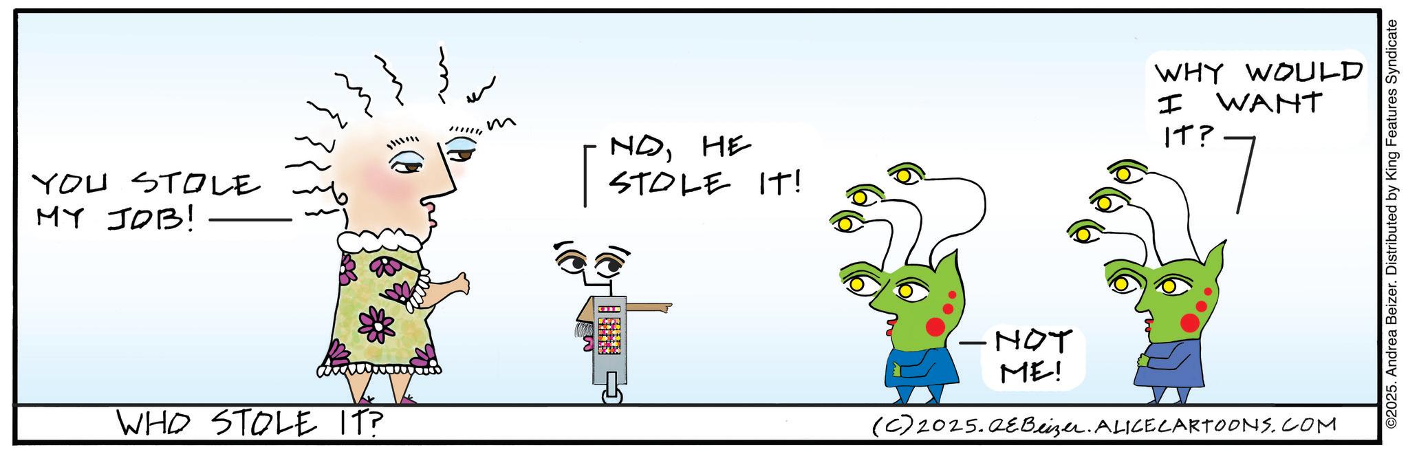 Fictional character OCR: YOU STOLE MY JOB! WHO STOLE IT? W??"? m NOHE STOLE IT! I WHY WOULD WANT IT? -NOT ME! (C) 2025.QeBeizer. ALICECARTOONS.COM ©2025. Andrea Beizer. Distributed by King Features Syndicate YOU STOLE MY JOB ! WHO STOLE IT ? W ? ? " ? m NOHE STOLE IT ! I WHY WOULD WANT IT ? -NOT ME ! ( C ) 2025.QeBeizer . ALICECARTOONS.COM © 2025 . Andrea Beizer . Distributed by King Features Syndicate