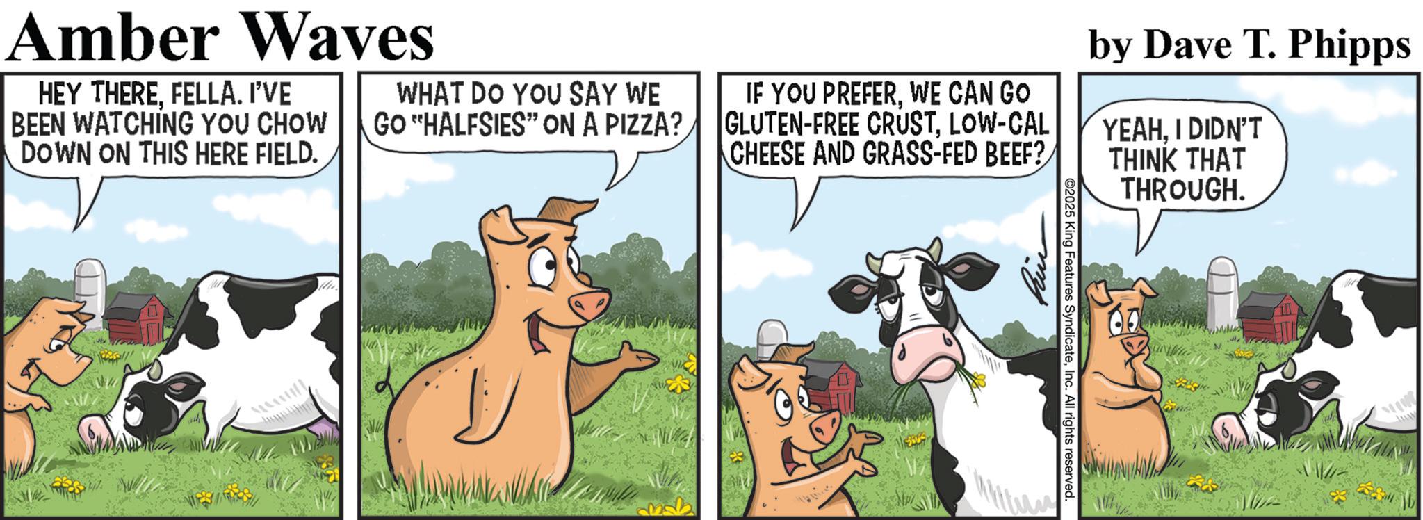 Animation OCR: 2025 King Features SyndicateInc. All rights reserved. Amber Waves HEY THEREFELLA. I'VE BEEN WATCHING YOU CHOW DOWN ON THIS HERE FIELD. WHAT DO YOU SAY WE GO "HALFSIES" ON A PIZZA? IF YOU PREFERWE CAN GO GLUTEN-FREE CRUSTLOW-CAL CHEESE AND GRASS-FED BEEF? by Dave T. Phipps YEAHI DIDN'T THINK THAT THROUGH. 2025 King Features SyndicateInc. All rights reserved . Amber Waves HEY THEREFELLA . I'VE BEEN WATCHING YOU CHOW DOWN ON THIS HERE FIELD . WHAT DO YOU SAY WE GO " HALFSIES " ON A PIZZA ? IF YOU PREFERWE CAN GO GLUTEN - FREE CRUSTLOW - CAL CHEESE AND GRASS - FED BEEF ? by Dave T. Phipps YEAHI DIDN'T THINK THAT THROUGH .