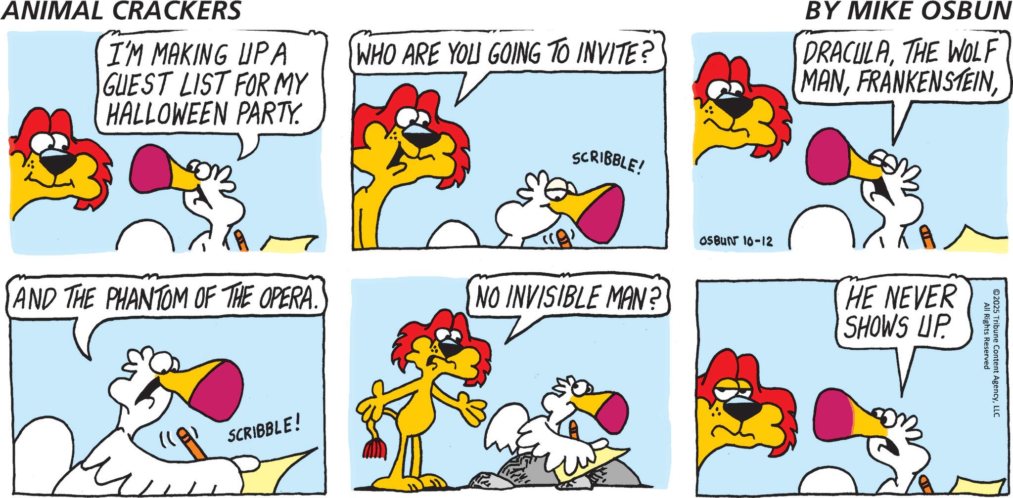 Poultry OCR: ANIMAL CRACKERS I'M MAKING UPA GUEST LIST FOR MY HALLOWEEN PARTY. WHO ARE YOU GOING TO INVITE? BY MIKE OSBUN DRACULATHE WOLF MANSCRIBBLE! AND THE PHANTOM OF THE OPERA. "A" NO INVISIBLE MAN? SCRIBBLE! OSBUN 10-12 HE NEVER SHOWS UP All Rights Reserved ©2025 Tribune Content AgencyLLC ANIMAL CRACKERS I'M MAKING UPA GUEST LIST FOR MY HALLOWEEN PARTY . WHO ARE YOU GOING TO INVITE ? BY MIKE OSBUN DRACULATHE WOLF MANSCRIBBLE ! AND THE PHANTOM OF THE OPERA . " A " NO INVISIBLE MAN ? SCRIBBLE ! OSBUN 10-12 HE NEVER SHOWS UP All Rights Reserved © 2025 Tribune Content Agency