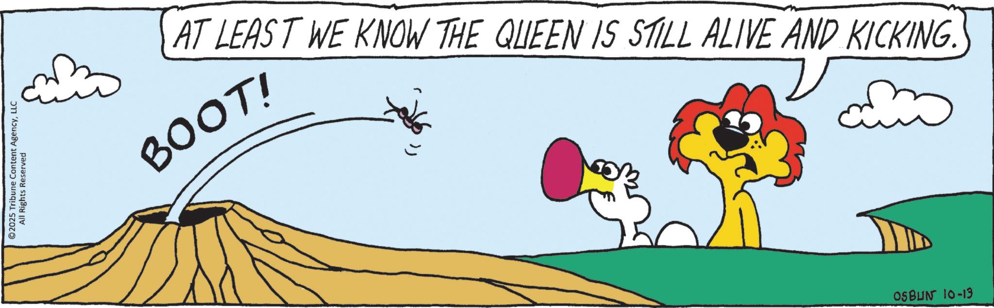 Tail OCR: ©2025 Tribune Content AgencyLLC All Rights Reserved BOOT! AT LEAST WE KNOW THE QUEEN IS STILL ALIVE AND KICKING. OSBUN 10-13 © 2025 Tribune Content AgencyLLC All Rights Reserved BOOT ! AT LEAST WE KNOW THE QUEEN IS STILL ALIVE AND KICKING . OSBUN 10-13