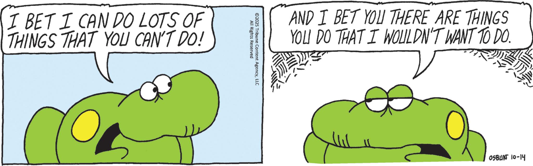 Fiction OCR: I BET I CAN DO LOTS OF THINGS THAT YOU CAN'T DO! All Rights Reserved ©2025 Tribune Content AgencyLLC AND I BET YOU THERE ARE THINGS YOU DO THAT I WOULDN'T WANT TO DO. OSBUN 10-14 I BET I CAN DO LOTS OF THINGS THAT YOU CAN'T DO ! All Rights Reserved © 2025 Tribune Content AgencyLLC AND I BET YOU THERE ARE THINGS YOU DO THAT I WOULDN'T WANT TO DO . OSBUN 10-14