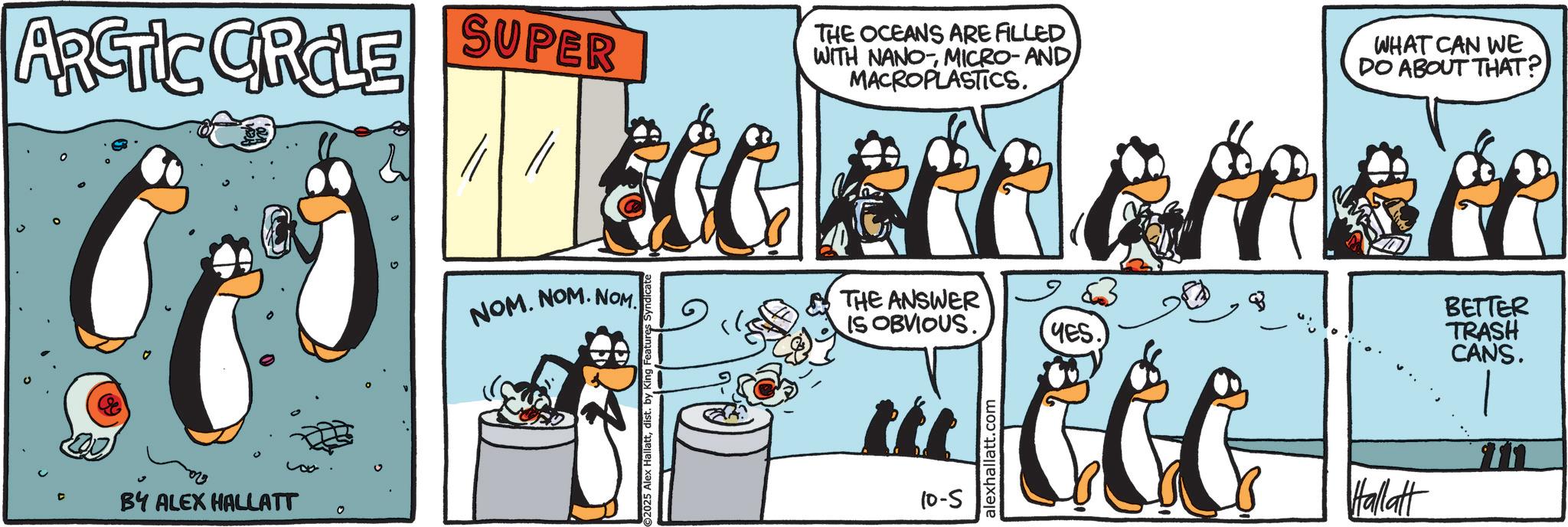 Fictional character OCR: ARCTIC CIRCLE SUPER THE OCEANS ARE FILLED WITH NANOMICRO- AND MACROPLASTICS. WHAT CAN WE DO ABOUT THAT? BY ALEX HALLATT 0 NOM. NOM. NOM THE ANSWER IS OBVIOUS. 2025 Alex Hallattdist. 10-5 alexhallatt.com YES. BETTER TRASH CANS. Hallatt ? ARCTIC CIRCLE SUPER THE OCEANS ARE FILLED WITH NANOMICRO- AND MACROPLASTICS . WHAT CAN WE DO ABOUT THAT ? BY ALEX HALLATT 0 NOM . NOM . NOM THE ANSWER IS OBVIOUS . 2025 Alex Hallattdist . 10-5 alexhallatt.com YES . BETTER TRASH CANS . Hallatt ?