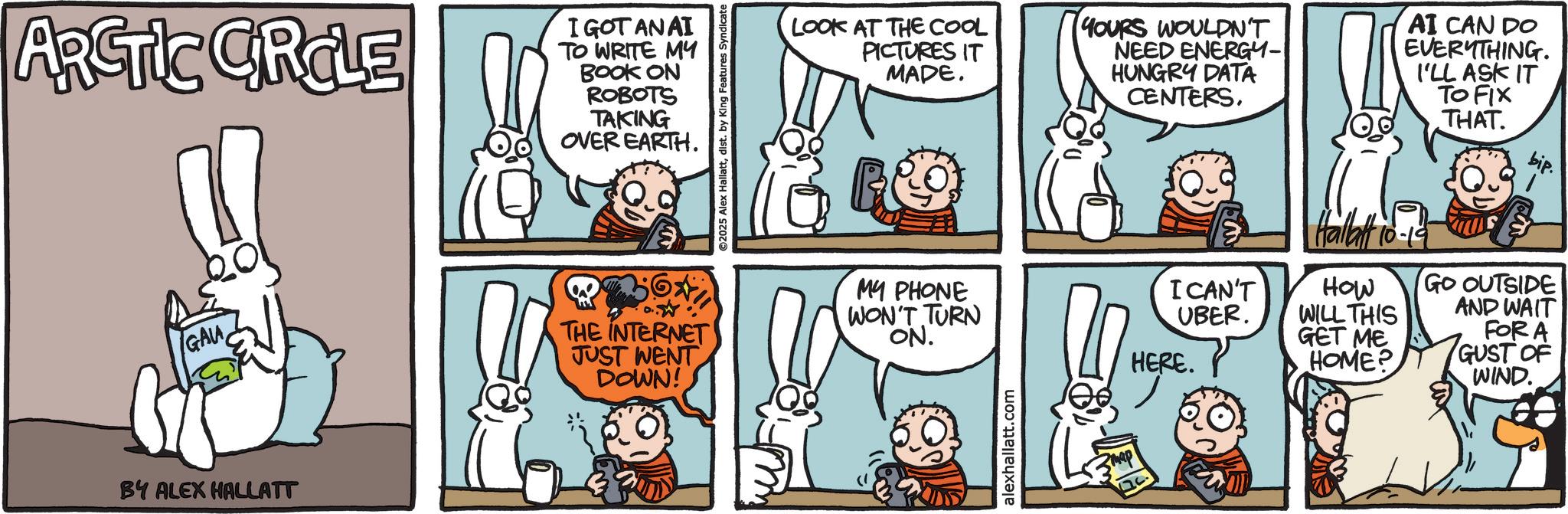 Publication OCR: ARCTIC CIRCLE I GOT AN AI TO WRITE MY BOOK ON ROBOTS TAKING OVER EARTH. GALA THE INTERNET JUST WENT DOWN! BY ALEX HALLATT ©2025 Alex Hallattdist. by King Features Syndicate LOOK AT THE COOL PICTURES IT MADE. YOURS WOULDN'T NEED ENERGY- HUNGRY DATA CENTERS. AI CAN DO EVERYTHING. I'LL ASK IT TO FIX THAT MY PHONE WON'T TURN ON. alexhallatt.com Hallatt 10 10-19 I CAN'T UBER. HOW WILL THIS GET ME HERE. HOME? GO OUTSIDE AND WAIT FOR A GUST OF WIND. ARCTIC CIRCLE I GOT AN AI TO WRITE MY BOOK ON ROBOTS TAKING OVER EARTH . GALA THE INTERNET JUST WENT DOWN ! BY ALEX HALLATT © 2025 Alex Hallattdist . by King Features Syndicate LOOK AT THE COOL PICTURES IT MADE . YOURS WOULDN'T NEED ENERGY- HUNGRY DATA CENTERS . AI CAN DO EVERYTHING . I'LL ASK IT TO FIX THAT MY PHONE WON'T TURN ON . alexhallatt.com Hallatt 10 10-19 I CAN'T UBER . HOW WILL THIS GET ME HERE . HOME ? GO OUTSIDE AND WAIT FOR A GUST OF WIND .