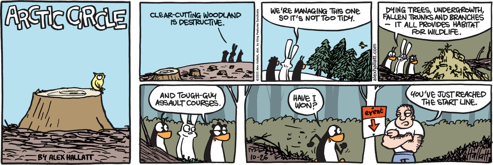 Fiction OCR: ARCTIC CIRCLE CLEAR-CUTTING WOODLAND IS DESTRUCTIVE. BY ALEX HALLATT. AND TOUGH-GUY ASSAULT COURSES.10-26 ©2025 Alex Hallattdist. by King Features Syndicate WE'RE MANAGING THIS ONE SO IT'S NOT TOO TIDY. DYING TREESFALLEN TRUNKS AND BRANCHES IT ALL PROVIDES HABITAT FOR WILDLIFE. alexhallatt.com HAVE I WON? event YOU'VE JUST REACHED THE START LINE. Hallati ARCTIC CIRCLE CLEAR - CUTTING WOODLAND IS DESTRUCTIVE . BY ALEX HALLATT . AND TOUGH - GUY ASSAULT COURSES .10-26 © 2025 Alex Hallattdist . by King Features Syndicate WE'RE MANAGING THIS ONE SO IT'S NOT TOO TIDY . DYING TREESFALLEN TRUNKS AND BRANCHES IT ALL PROVIDES HABITAT FOR WILDLIFE . alexhallatt.com HAVE I WON ? event YOU'VE JUST REACHED THE START LINE . Hallati