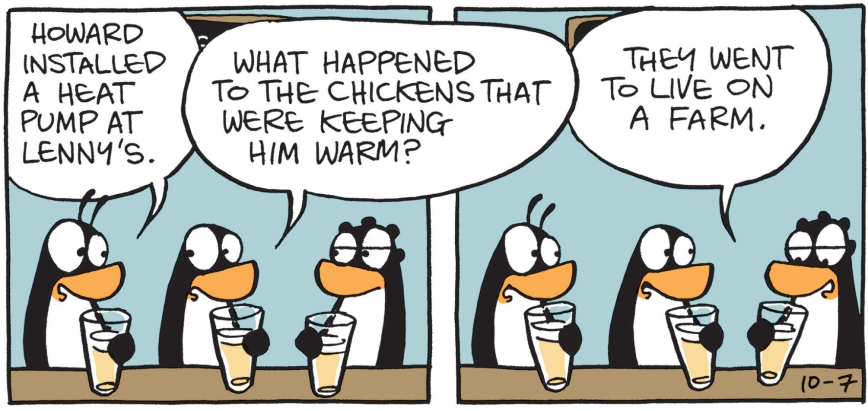 Penguin OCR: HOWARD INSTALLED A HEAT PUMP AT LENNY'S. WHAT HAPPENED TO THE CHICKENS THAT WERE KEEPING HIM WARM? THEY WENT TO LIVE ON A FARM. 10-7 HOWARD INSTALLED A HEAT PUMP AT LENNY'S . WHAT HAPPENED TO THE CHICKENS THAT WERE KEEPING HIM WARM ? THEY WENT TO LIVE ON A FARM . 10-7