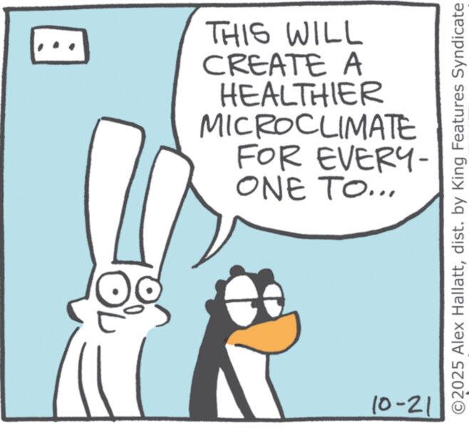 Fiction OCR: THIS WILL CREATE A HEALTHIER MICROCLIMATE FOR EVERY- ONE TO... 10-21 ©2025 Alex Hallattdist. by King Features Syndicate THIS WILL CREATE A HEALTHIER MICROCLIMATE FOR EVERY- ONE TO ... 10-21 © 2025 Alex Hallattdist . by King Features Syndicate