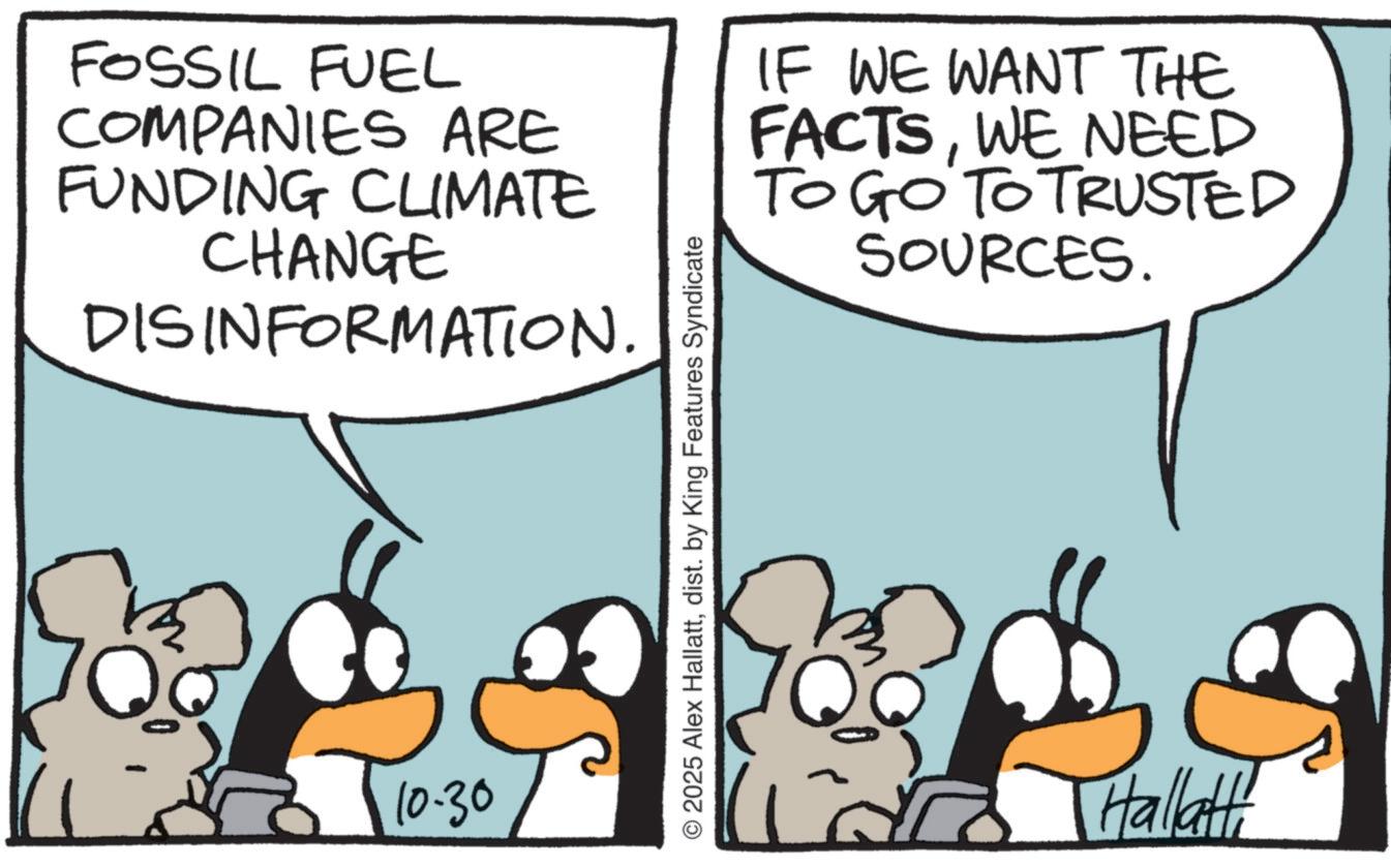 Animated cartoon OCR: FOSSIL FUEL COMPANIES ARE FUNDING CLIMATE CHANGE DISINFORMATION. IF WE WANT THE FACTSWE NEED TO GO TO TRUSTED SOURCES. 10.30 © 2025 Alex Hallattdist. by King Features Syndicate Hallatt! FOSSIL FUEL COMPANIES ARE FUNDING CLIMATE CHANGE DISINFORMATION . IF WE WANT THE FACTSWE NEED TO GO TO TRUSTED SOURCES . 10.30 © 2025 Alex Hallattdist . by King Features Syndicate Hallatt !