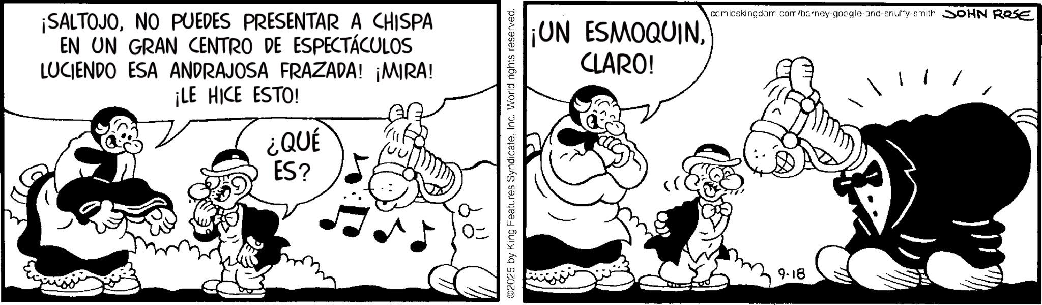 Animation OCR: ¡SALTOJONO PUEDES PRESENTAR A CHISPA EN UN GRAN CENTRO DE ESPECTÁCULOS LUCIENDO ESA ANDRAJOSA FRAZADA! ¡MIRA! ¡LE HICE ESTO! ¿QUÉ ES? 02025 by King Features SyndicateInc. World rights reserved. ¡UN ESMOQUINCLARO! comicskingdom.com/ba/ney-google-and-snuffy-smith SOHN ROSE 9-18 ¡ SALTOJONO PUEDES PRESENTAR A CHISPA EN UN GRAN CENTRO DE ESPECTÁCULOS LUCIENDO ESA ANDRAJOSA FRAZADA ! ¡ MIRA ! ¡ LE HICE ESTO ! ¿ QUÉ ES ? 02025 by King Features SyndicateInc. World rights reserved . ¡ UN ESMOQUINCLARO ! comicskingdom.com/ba/ney-google-and-snuffy-smith SOHN ROSE 9-18