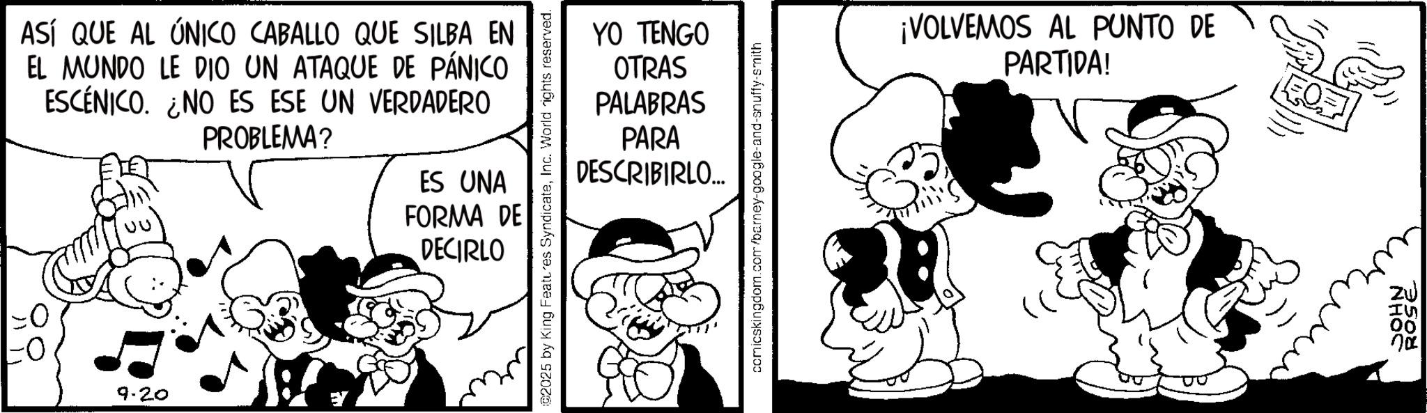 Animated cartoon OCR: ASÍ QUE AL ÚNICO CABALLO QUE SILBA EN EL MUNDO LE DIO UN ATAQUE DE PÁNICO ESCÉNICO. NO ES ESE UN VERDADERO PROBLEMA? ES UNA FORMA DE DECIRLO 9.20 02025 by King Features SyndicateInc. World rights reserved. YO TENGO OTRAS PALABRAS PARA DESCRIBIRLO... comicskingdom.com/barney-google-and-snuffy-smith ¡VOLVEMOS AL PUNTO DE PARTIDA! EQ ROHN ?? ASÍ QUE AL ÚNICO CABALLO QUE SILBA EN EL MUNDO LE DIO UN ATAQUE DE PÁNICO ESCÉNICO . NO ES ESE UN VERDADERO PROBLEMA ? ES UNA FORMA DE DECIRLO 9.20 02025 by King Features SyndicateInc. World rights reserved . YO TENGO OTRAS PALABRAS PARA DESCRIBIRLO ... comicskingdom.com/barney-google-and-snuffy-smith ¡ VOLVEMOS AL PUNTO DE PARTIDA ! EQ ROHN ??