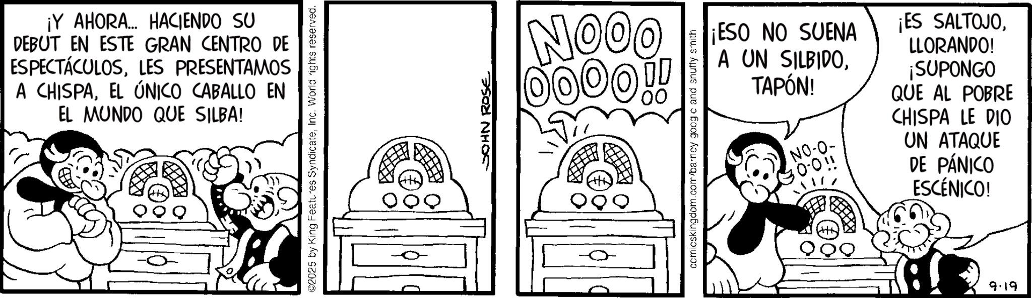 Publication OCR: ¡Y AHORA... HACIENDO SU DEBUT EN ESTE GRAN CENTRO DE ESPECTÁCULOSLES PRESENTAMOS A CHISPAEL ÚNICO CABALLO EN EL MUNDO QUE SILBA! ©2025 by King Features SyndicateInc. World rights reserved. JOHN ROSE NOOO 0000!! comicskingdom.com/barney googc and snuffy smith ¡ESO NO SUENA A UN SILBIDOTAPÓN! NO-O- 0.011 ¡ES SALTOJOLLORANDO! ¡SUPONGO QUE AL POBRE CHISPA LE DIO UN ATAQUE DE PÁNICO ESCÉNICO! 9.19 ¡ Y AHORA ... HACIENDO SU DEBUT EN ESTE GRAN CENTRO DE ESPECTÁCULOSLES PRESENTAMOS A CHISPAEL ÚNICO CABALLO EN EL MUNDO QUE SILBA ! © 2025 by King Features SyndicateInc. World rights reserved . JOHN ROSE NOOO 0000 !! comicskingdom.com/barney googc and snuffy smith ¡ ESO NO SUENA A UN SILBIDOTAPÓN ! NO - O- 0.011 ¡ ES SALTOJOLLORANDO ! ¡ SUPONGO QUE AL POBRE CHISPA LE DIO UN ATAQUE DE PÁNICO ESCÉNICO ! 9.19