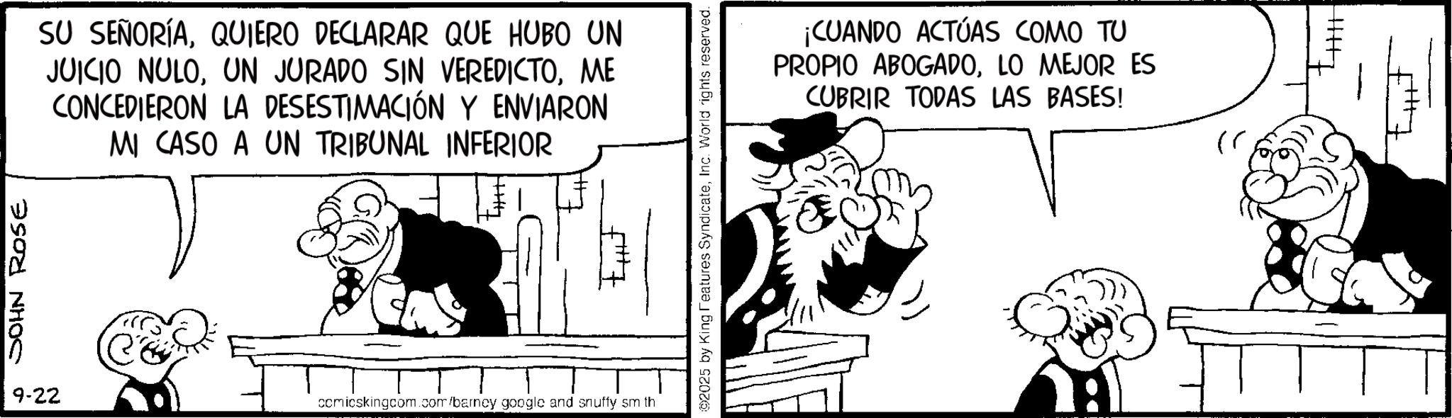 Publication OCR: JOHN Rose SU SEÑORÍAQUIERO DECLARAR QUE HUBO UN JUICIO NULOME CONCEDIERON LA DESESTIMACIÓN Y ENVIARON MI CASO A UN TRIBUNAL INFERIOR 9-22 comicskingcom.com/barney google and snuffy sm th ©2025 by King Features SyndicateInc. World rights reserved. ¡CUANDO ACTÚAS COMO TU PROPIO ABOGADOLO MEJOR ES CUBRIR TODAS LAS BASES! 4|||| JOHN Rose SU SEÑORÍAQUIERO DECLARAR QUE HUBO UN JUICIO NULOUN JURADO SIN VEREDICTOME CONCEDIERON LA DESESTIMACIÓN Y ENVIARON MI CASO A UN TRIBUNAL INFERIOR 9-22 comicskingcom.com/barney google and snuffy sm th © 2025 by King Features SyndicateInc. World rights reserved . ¡ CUANDO ACTÚAS COMO TU PROPIO ABOGADOLO MEJOR ES CUBRIR TODAS LAS BASES ! 4 ||||