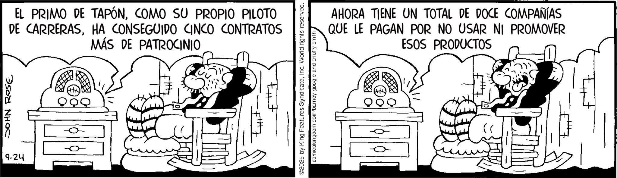 Publication OCR: JOHN ROSE 9-24 EL PRIMO DE TAPÓNCOMO SU PROPIO PILOTO DE CARRERASHA CONSEGUIDO CINCO CONTRATOS MÁS DE PATROCINIO 82025 by King Features SyndicateInc. World rights reserved. comicckingcom com barney goog c and onuffy smith AHORA TIENE UN TOTAL DE DOCE COMPAÑÍAS QUE LE PAGAN POR NO USAR NI PROMOVER ESOS PRODUCTOS JOHN ROSE 9-24 EL PRIMO DE TAPÓNCOMO SU PROPIO PILOTO DE CARRERASHA CONSEGUIDO CINCO CONTRATOS MÁS DE PATROCINIO 82025 by King Features SyndicateInc. World rights reserved . comicckingcom com barney goog c and onuffy smith AHORA TIENE UN TOTAL DE DOCE COMPAÑÍAS QUE LE PAGAN POR NO USAR NI PROMOVER ESOS PRODUCTOS