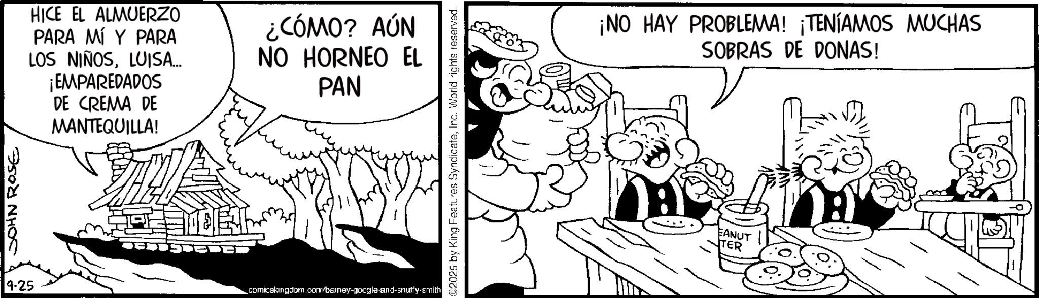 Publication OCR: JOHN ROSE 9-25 HICE EL ALMUERZO PARA MÍ Y PARA LOS NIÑOSLUISA... ¡EMPAREDADOS DE CREMA DE MANTEQUILLA! ¿CÓMO? AÚN NO HORNEO EL PAN ?? MEET comicskingdom.com/barney-google-and-snuffy-smith ©2025 by King Features SyndicateInc. World rights reserved. ¡NO HAY PROBLEMA! ¡TENÍAMOS MUCHAS SOBRAS DE DONAS! EANUT TER JOHN ROSE 9-25 HICE EL ALMUERZO PARA MÍ Y PARA LOS NIÑOSLUISA ... ¡ EMPAREDADOS DE CREMA DE MANTEQUILLA ! ¿ CÓMO ? AÚN NO HORNEO EL PAN ?? MEET comicskingdom.com/barney-google-and-snuffy-smith © 2025 by King Features SyndicateInc. World rights reserved . ¡ NO HAY PROBLEMA ! ¡ TENÍAMOS MUCHAS SOBRAS DE DONAS ! EANUT TER