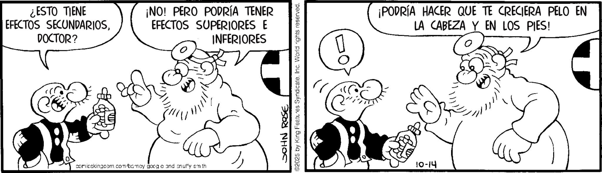 Conversation OCR: ¿ESTO TIENE EFECTOS SECUNDARIOSDOCTOR? ¡NO! PERO PODRÍA TENER EFECTOS SUPERIORES E INFERIORES comicskingcom.com/barncy goog o and snuffy smith JOHN ROSE 02025 by King Features SyndicateInc. World rights reserved. 0 ¡PODRÍA HACER QUE TE CRECIERA PELO EN LA CABEZA Y EN LOS PIES! 10-14 ¿ ESTO TIENE EFECTOS SECUNDARIOSDOCTOR ? ¡ NO ! PERO PODRÍA TENER EFECTOS SUPERIORES E INFERIORES comicskingcom.com/barncy goog o and snuffy smith JOHN ROSE 02025 by King Features SyndicateInc. World rights reserved . 0 ¡ PODRÍA HACER QUE TE CRECIERA PELO EN LA CABEZA Y EN LOS PIES ! 10-14