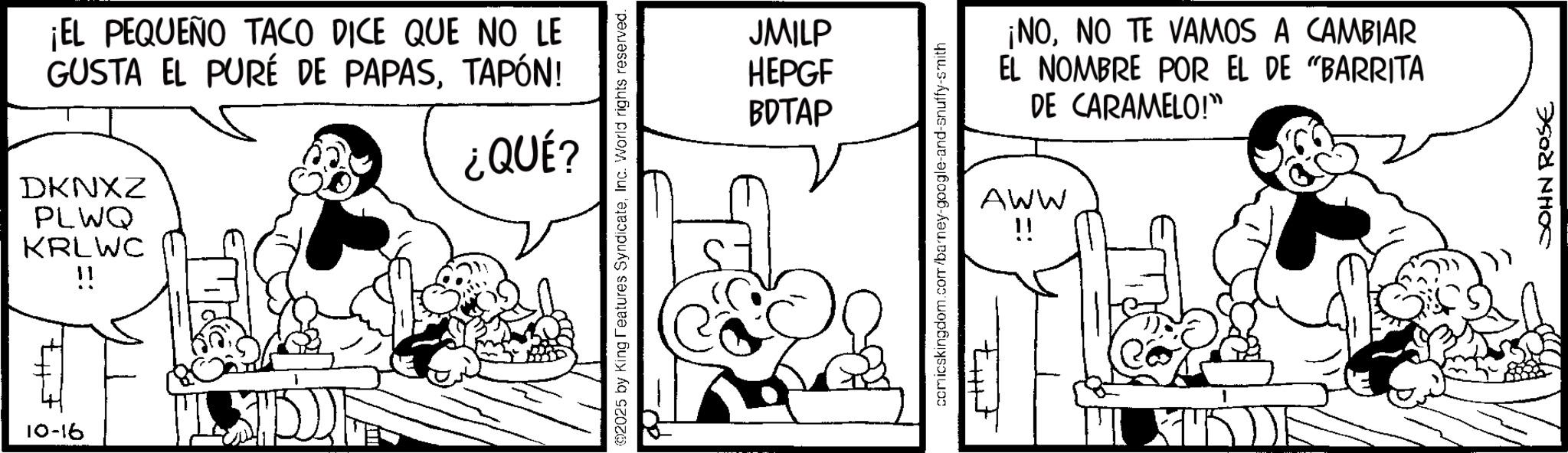 Publication OCR: 10-16 ¡EL PEQUEÑO TACO DICE QUE NO LE GUSTA EL PURÉ DE PAPASTAPÓN! DKNXZ PLWQ KRLWC !! ¿QUÉ ? @2025 by King Features SyndicateInc. World rights reserved. JMILP HEPGF BDTAP comicskingdom.com/barney-google-and-snuffy-smith ¡NONO TE VAMOS A CAMBIAR EL NOMBRE POR EL DE "BARRITA DE CARAMELO!" AWW !! JOHN ROSE 10-16 ¡ EL PEQUEÑO TACO DICE QUE NO LE GUSTA EL PURÉ DE PAPASTAPÓN ! DKNXZ PLWQ KRLWC !! ¿ QUÉ ? @ 2025 by King Features SyndicateInc. World rights reserved . JMILP HEPGF BDTAP comicskingdom.com/barney-google-and-snuffy-smith ¡ NONO TE VAMOS A CAMBIAR EL NOMBRE POR EL DE " BARRITA DE CARAMELO ! " AWW !! JOHN ROSE