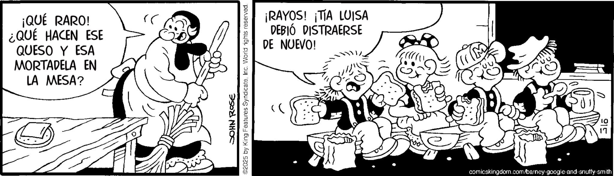Comics OCR: ¡QUÉ RARO! ¿QUÉ HACEN ESE QUESO Y ESA MORTADELA EN LA MESA? JOHN ROSE 2025 by King Features SyndicateInc. World rights reserved. ¡RAYOS! ¡TIA LUISA DEBIÓ DISTRAERSE DE NUEVO! 11(M 915 comicskingdom.com/barney-google-and-snuffy-smith ¡ QUÉ RARO ! ¿ QUÉ HACEN ESE QUESO Y ESA MORTADELA EN LA MESA ? JOHN ROSE 2025 by King Features SyndicateInc. World rights reserved . ¡ RAYOS ! ¡ TIA LUISA DEBIÓ DISTRAERSE DE NUEVO ! 11 ( M 915 comicskingdom.com/barney-google-and-snuffy-smith