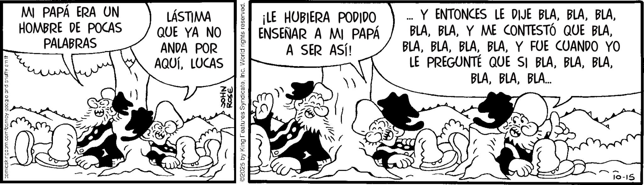 Comic book OCR: comicsk rgcom.com/barncy googo ar MI PAPÁ ERA UN HOMBRE DE POCAS PALABRAS LÁSTIMA QUE YA NO ANDA POR AQUÍLUCAS NHOC ROSE ©2025 by King Features SyndicateInc. World rights reserved. ¡LE HUBIERA PODIDO ENSEÑAR A MI PAPÁ A SER ASÍ! Y ENTONCES LE DIJE BLAY FUE CUANDO YO LE PREGUNTÉ QUE SI BLABLA... 10-15 comicsk rgcom.com/barncy googo ar MI PAPÁ ERA UN HOMBRE DE POCAS PALABRAS LÁSTIMA QUE YA NO ANDA POR AQUÍLUCAS NHOC ROSE © 2025 by King Features SyndicateInc. World rights reserved . ¡ LE HUBIERA PODIDO ENSEÑAR A MI PAPÁ A SER ASÍ ! Y ENTONCES LE DIJE BLAY ME CONTESTÓ QUE BLAY FUE CUANDO YO LE PREGUNTÉ QUE SI BLABLA ... 10-15