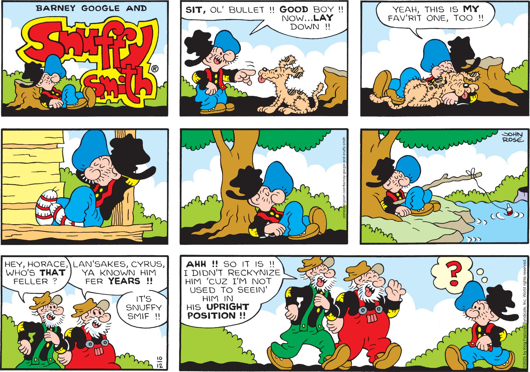 Conversation OCR: BARNEY GOOGLE AND SITOL' BULLET !! GOOD BOY !! NOW...LAY DOWN!! YEAHTHIS IS MY FAV'RIT ONETOO !! HEYWHO'S THAT FELLER? YA KNOWN HIM FER YEARS !! IT'S SNUFFY SMIF !! AHH!! SO IT IS !! I DIDN'T RECKYNIZE HIM 'CUZ I'M NOT USED TO SEEIN' HIM IN HIS UPRIGHT POSITION !! 10 12 comicskingdom.com/barney-google-and-snuffy-smith 2025 by King Features SyndicateInc. World rights reserved. JOHN ROSE BARNEY GOOGLE AND SITOL ' BULLET !! GOOD BOY !! NOW ... LAY DOWN !! YEAHTHIS IS MY FAV'RIT ONETOO !! HEYWHO'S THAT FELLER ? YA KNOWN HIM FER YEARS !! IT'S SNUFFY SMIF !! AHH !! SO IT IS !! I DIDN'T RECKYNIZE HIM ' CUZ I'M NOT USED TO SEEIN ' HIM IN HIS UPRIGHT POSITION !! 10 12 comicskingdom.com/barney-google-and-snuffy-smith 2025 by King Features SyndicateInc. World rights reserved . JOHN ROSE