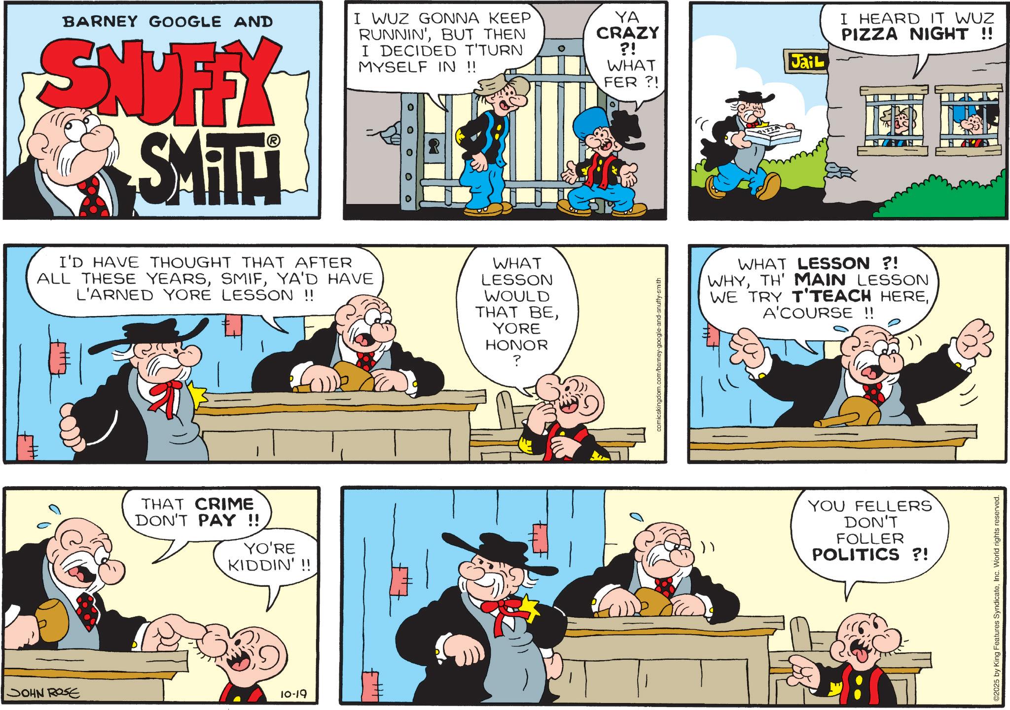 Comic book OCR: BARNEY GOOGLE AND SNUFFY SMTT I WUZ GONNA KEEP RUNNIN'BUT THEN I DECIDED T'TURN MYSELF IN !! ° YA CRAZY ?! WHAT FER?! Jail I'D HAVE THOUGHT THAT AFTER ALL THESE YEARSYA'D HAVE L'ARNED YORE LESSON !! WHAT LESSON WOULD THAT BEYORE HONOR ? THAT CRIME DON'T PAY !! YO'RE KIDDIN'!! JOHN ROSE 10-19 comicskingdom.com/barney-google-and-snuffy-smith I HEARD IT WUZ PIZZA NIGHT !! WHAT LESSON ?! WHYTH' MAIN LESSON WE TRY T'TEACH HEREA'COURSE !! >> YOU FELLERS DON'T FOLLER POLITICS ?! 2025 by King Features SyndicateInc. World rights reserved. BARNEY GOOGLE AND SNUFFY SMTT I WUZ GONNA KEEP RUNNIN 'BUT THEN I DECIDED T'TURN MYSELF IN !! ° YA CRAZY ? ! WHAT FER ?! Jail I'D HAVE THOUGHT THAT AFTER ALL THESE YEARSYA'D HAVE L'ARNED YORE LESSON !! WHAT LESSON WOULD THAT BEYORE HONOR ? THAT CRIME DON'T PAY !! YO'RE KIDDIN ' !! JOHN ROSE 10-19 comicskingdom.com/barney-google-and-snuffy-smith I HEARD IT WUZ PIZZA NIGHT !! WHAT LESSON ? ! WHYTH ' MAIN LESSON WE TRY T'TEACH HEREA'COURSE !! >> YOU FELLERS DON'T FOLLER POLITICS ? ! 2025 by King Features SyndicateInc. World rights reserved .