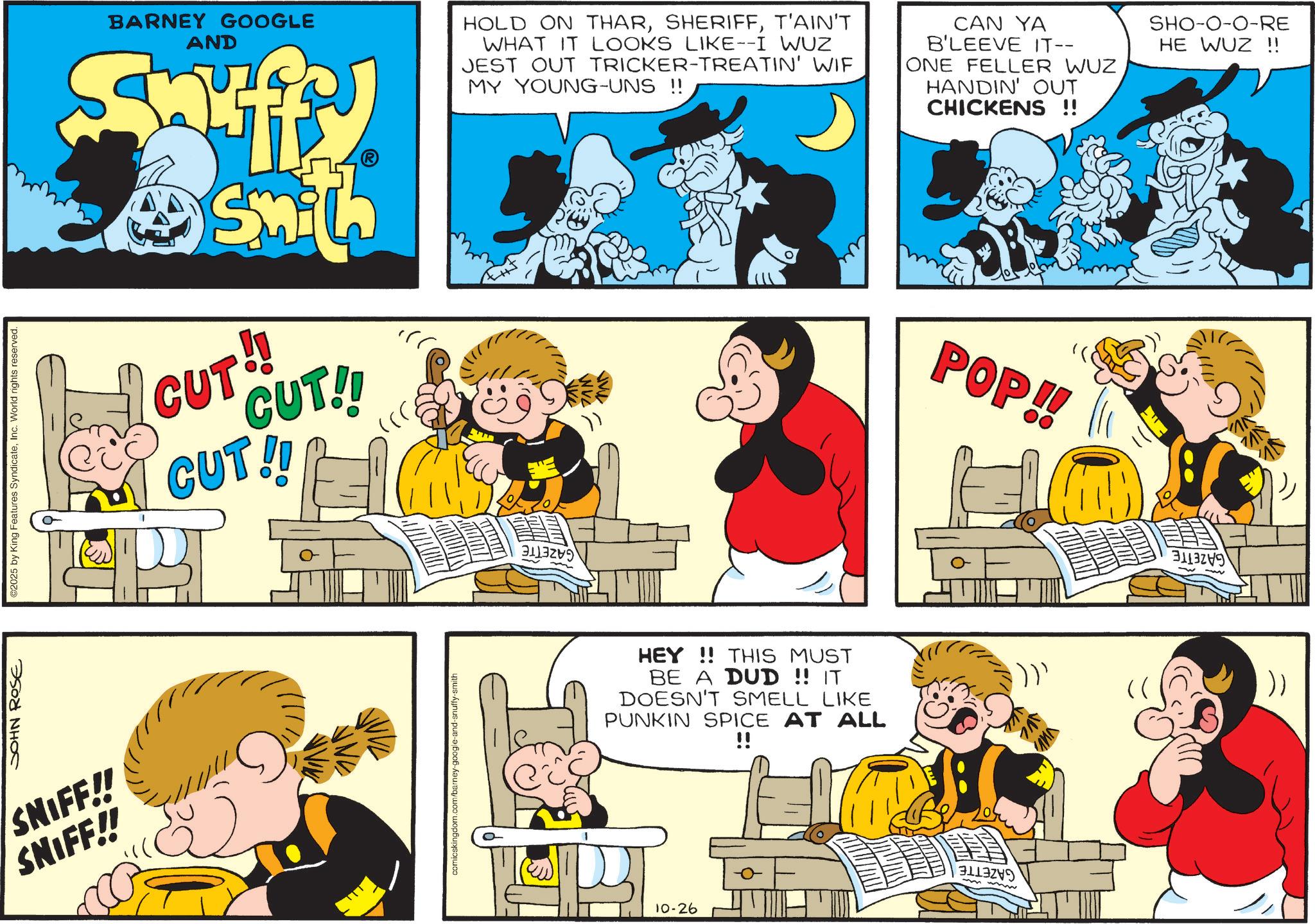 Comic book OCR: JOHN ROSE ©2025 by King Features SyndicateInc. World rights reserved. SNIFF!! SNIFF!! BARNEY GOOGLE AND Saffy HOLD ON THART'AIN'T WHAT IT LOOKS LIKE--I WUZ JEST OUT TRICKER-TREATIN' WIF MY YOUNG-UNS !! CAN YA B'LEEVE IT-- ONE FELLER WUZ HANDIN' OUT CHICKENS !! SHO-0-0-RE HE WUZ !! Smith CUT!! CUT!! CUT!! comicskingdom.com/barney-google-and-snuffy HEY!! THIS MUST BE A DUD !! IT DOESN'T SMELL LIKE PUNKIN SPICE AT ALL !! 10-26 POP!! ??? !))' (( )) JOHN ROSE © 2025 by King Features SyndicateInc. World rights reserved . SNIFF !! SNIFF !! BARNEY GOOGLE AND Saffy HOLD ON THART'AIN'T WHAT IT LOOKS LIKE -- I WUZ JEST OUT TRICKER - TREATIN ' WIF MY YOUNG - UNS !! CAN YA B'LEEVE IT-- ONE FELLER WUZ HANDIN ' OUT CHICKENS !! SHO - 0-0 - RE HE WUZ !! Smith CUT !! CUT !! CUT !! comicskingdom.com/barney-google-and-snuffy HEY !! THIS MUST BE A DUD !! IT DOESN'T SMELL LIKE PUNKIN SPICE AT ALL !! 10-26 POP !! ??? ! ) ) ' ( ( ) )