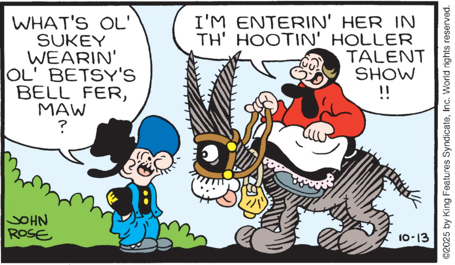 Publication OCR: WHAT'S OL' SUKEY WEARIN' OL' BETSY'S BELL FERMAW JOHN ROSE ? I'M ENTERIN' HER IN TH' HOOTIN' HOLLER TALENT SHOW !! 10-13 ©2025 by King Features SyndicateInc. World rights reserved. WHAT'S OL ' SUKEY WEARIN ' OL ' BETSY'S BELL FERMAW JOHN ROSE ? I'M ENTERIN ' HER IN TH ' HOOTIN ' HOLLER TALENT SHOW !! 10-13 © 2025 by King Features SyndicateInc. World rights reserved .