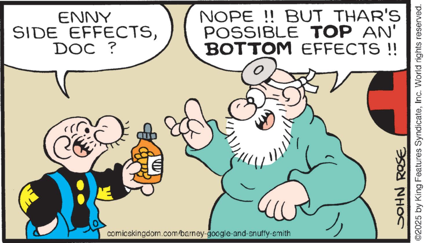 Gesture OCR: ENNY SIDE EFFECTSDOC ? NOPE!! BUT THAR'S POSSIBLE TOP AN' BOTTOM EFFECTS !! comicskingdom.com/barney-google-and-snuffy-smith JOHN ROSE ©2025 by King Features SyndicateInc. World rights reserved. ENNY SIDE EFFECTSDOC ? NOPE !! BUT THAR'S POSSIBLE TOP AN ' BOTTOM EFFECTS !! comicskingdom.com/barney-google-and-snuffy-smith JOHN ROSE © 2025 by King Features SyndicateInc. World rights reserved .