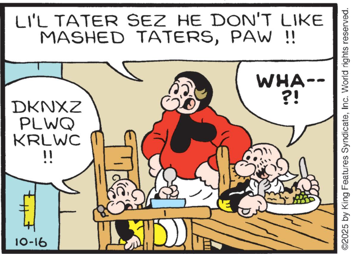Publication OCR: LI'L TATER SEZ HE DON'T LIKE MASHED TATERSPAW !! WHA-- ?! DKNXZ PLWQ KRLWC !! 10-16 ©2025 by King Features SyndicateInc. World rights reserved. LI'L TATER SEZ HE DON'T LIKE MASHED TATERSPAW !! WHA-- ? ! DKNXZ PLWQ KRLWC !! 10-16 © 2025 by King Features SyndicateInc. World rights reserved .