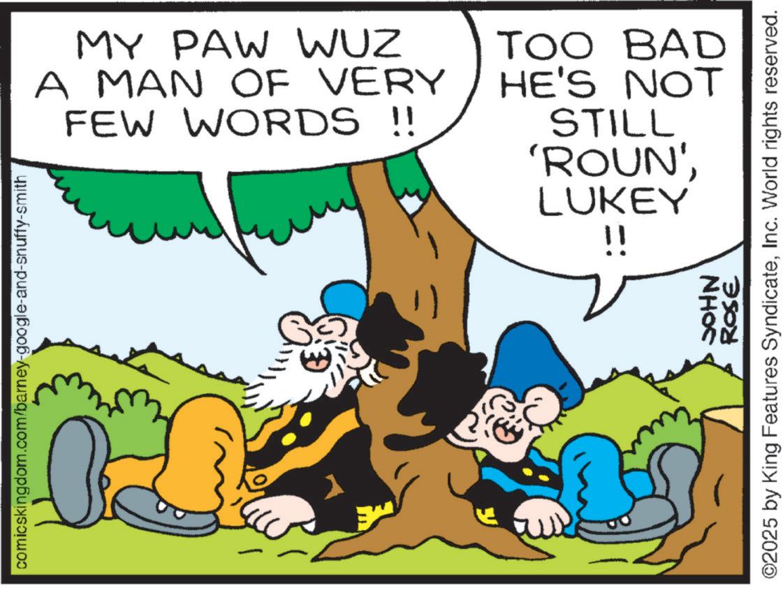 Happiness OCR: MY PAW WUZ A MAN OF VERY FEW WORDS !! TOO BAD HE'S NOT STILL 'ROUN'LUKEY !! comicskingdom.com/barney-google-and-snuffy-smith ? NHOC ROSE ©2025 by King Features SyndicateInc. World rights reserved. MY PAW WUZ A MAN OF VERY FEW WORDS !! TOO BAD HE'S NOT STILL ' ROUN 'LUKEY !! comicskingdom.com/barney-google-and-snuffy-smith ? NHOC ROSE © 2025 by King Features SyndicateInc. World rights reserved .
