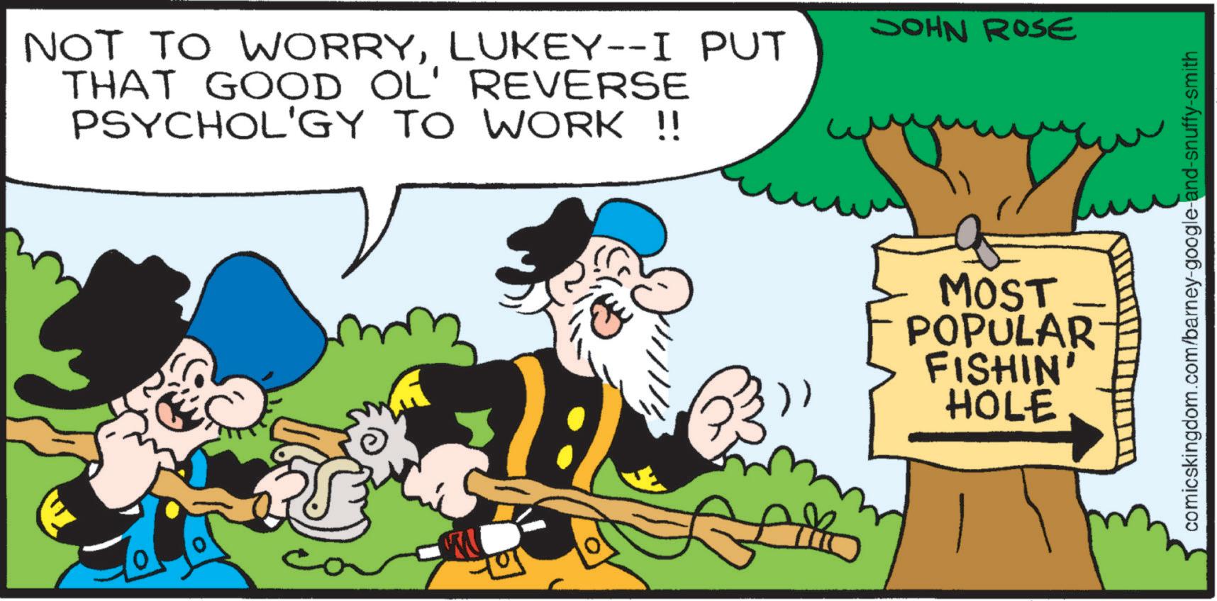 Publication OCR: NOT TO WORRYLUKEY--I PUT THAT GOOD OL' REVERSE PSYCHOL'GY TO WORK !! JOHN ROSE MOST POPULAR FISHIN' HOLE comicskingdom.com/barney-google-and-snuffy-smith NOT TO WORRYLUKEY -- I PUT THAT GOOD OL ' REVERSE PSYCHOL'GY TO WORK !! JOHN ROSE MOST POPULAR FISHIN ' HOLE comicskingdom.com/barney-google-and-snuffy-smith