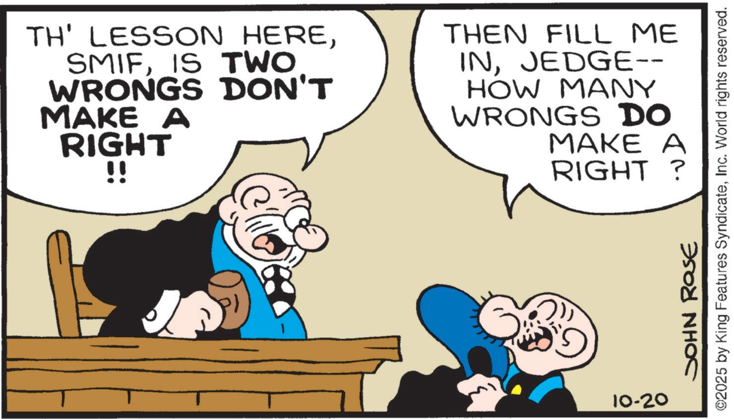 Animated cartoon OCR: TH' LESSON HEREIS TWO WRONGS DON'T MAKE A RIGHT !! THEN FILL ME INJEDGE-- HOW MANY WRONGS DO MAKE A RIGHT? 10-20 JOHN ROSE ©2025 by King Features SyndicateInc. World rights reserved. TH ' LESSON HEREIS TWO WRONGS DON'T MAKE A RIGHT !! THEN FILL ME INJEDGE-- HOW MANY WRONGS DO MAKE A RIGHT ? 10-20 JOHN ROSE © 2025 by King Features SyndicateInc. World rights reserved .