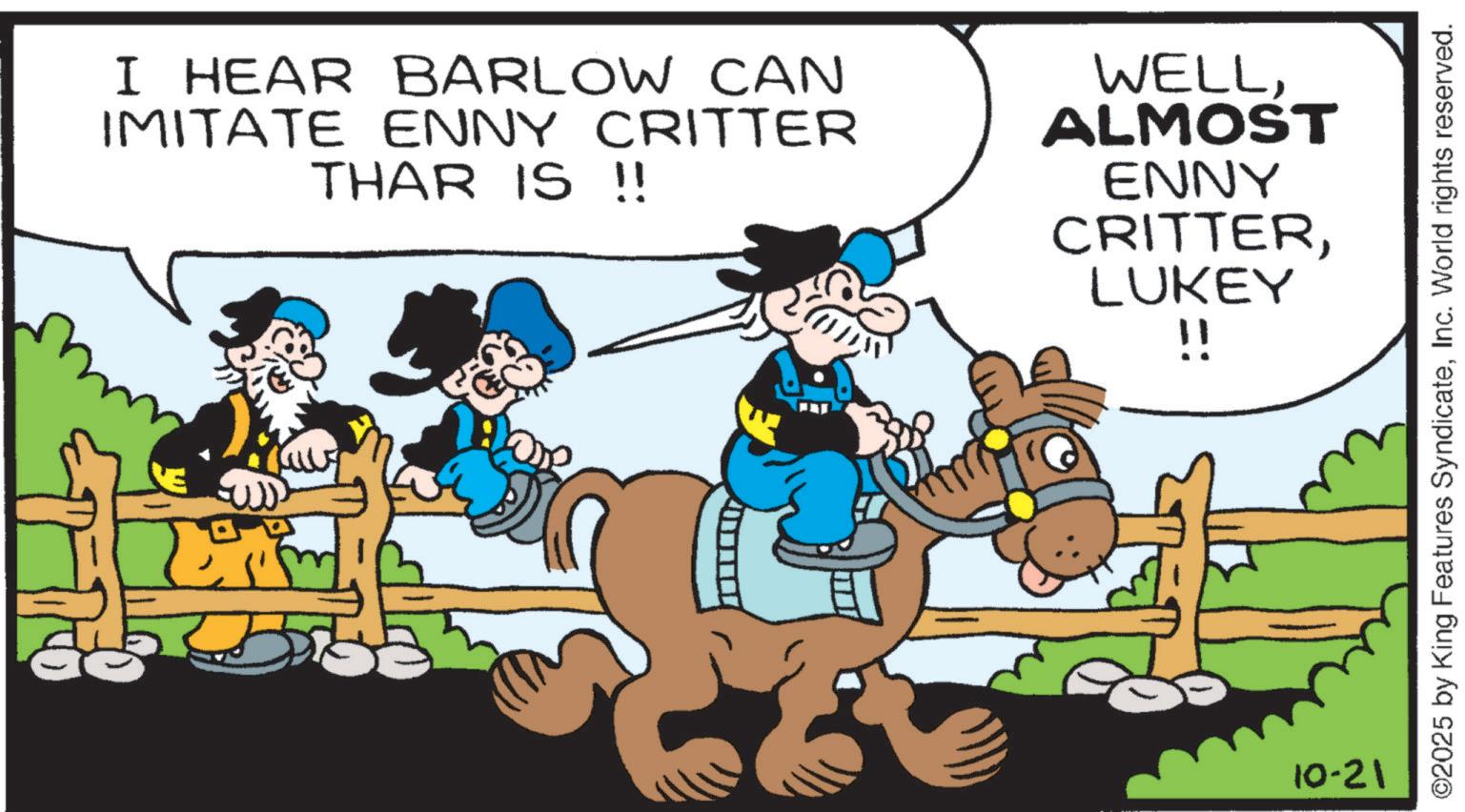 Animation OCR: I HEAR BARLOW CAN IMITATE ENNY CRITTER THAR IS !! WELLALMOST ENNY CRITTERLUKEY !! 10-21 ©2025 by King Features SyndicateInc. World rights reserved. I HEAR BARLOW CAN IMITATE ENNY CRITTER THAR IS !! WELLALMOST ENNY CRITTERLUKEY !! 10-21 © 2025 by King Features SyndicateInc. World rights reserved .
