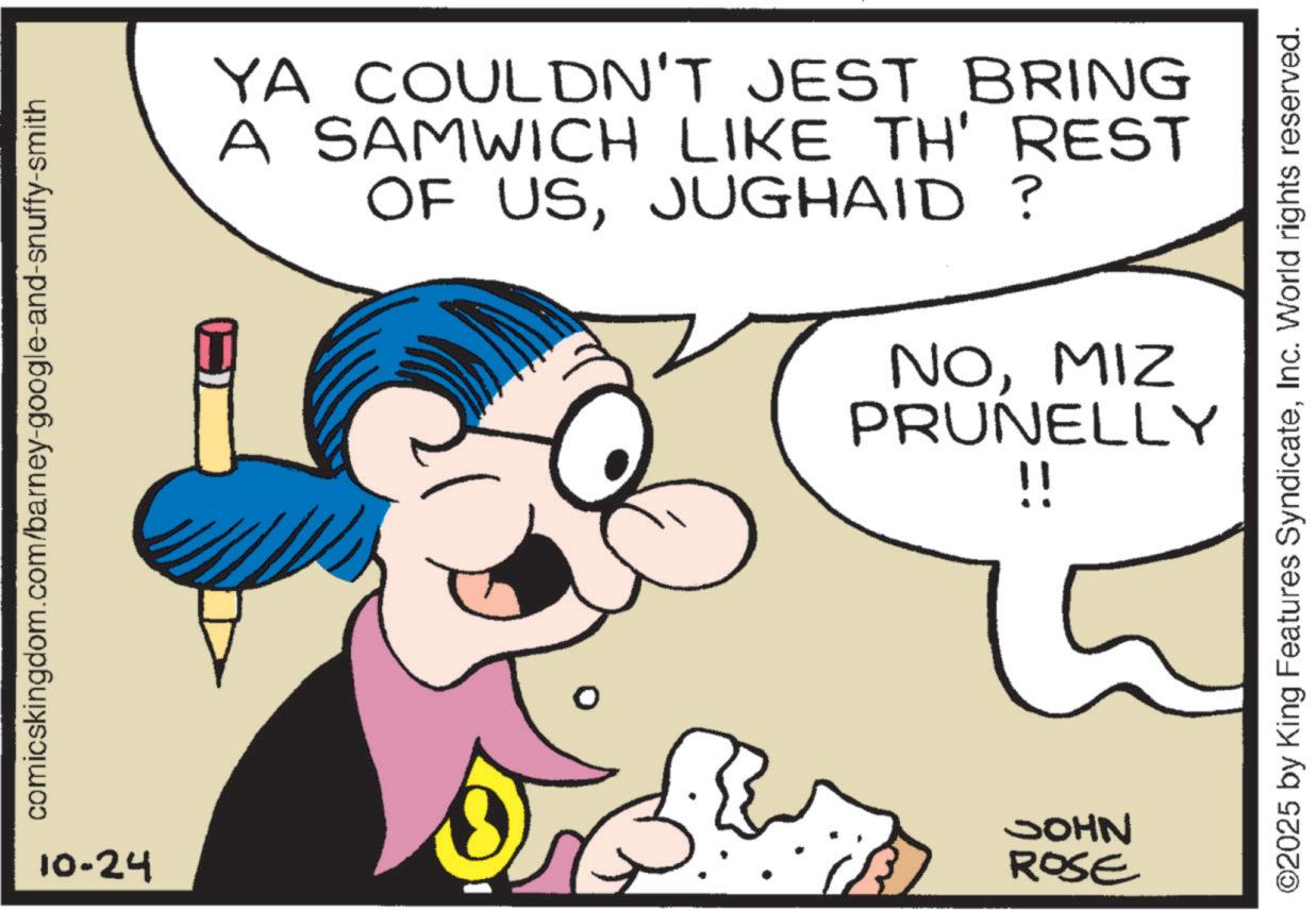 Pleased OCR: comicskingdom.com/barney-google-and-snuffy-smith YA COULDN'T JEST BRING A SAMWICH LIKE TH' REST OF USJUGHAID? NOMIZ PRUNELLY !! 10-24 JOHN ROSE ©2025 by King Features SyndicateInc. World rights reserved. comicskingdom.com/barney-google-and-snuffy-smith YA COULDN'T JEST BRING A SAMWICH LIKE TH ' REST OF USJUGHAID ? NOMIZ PRUNELLY !! 10-24 JOHN ROSE © 2025 by King Features SyndicateInc. World rights reserved .