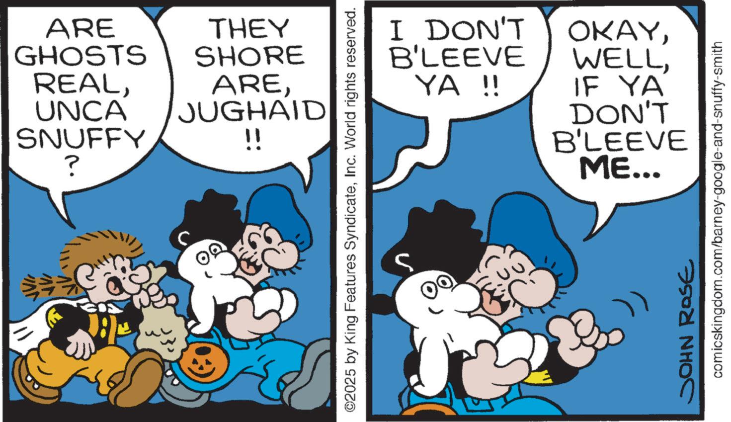 Gesture OCR: ARE THEY GHOSTS SHORE REALUNCA SNUFFY ? AREJUGHAID !! I DON'T B'LEEVE YA !! ©2025 by King Features SyndicateInc. World rights reserved. OKAYIF YA DON'T B'LEEVE ME... comicskingdom.com/barney-google-and-snuffy-smith JOHN ROSE ARE THEY GHOSTS SHORE REALUNCA SNUFFY ? AREJUGHAID !! I DON'T B'LEEVE YA !! © 2025 by King Features SyndicateInc. World rights reserved . OKAYIF YA DON'T B'LEEVE ME ... comicskingdom.com/barney-google-and-snuffy-smith JOHN ROSE