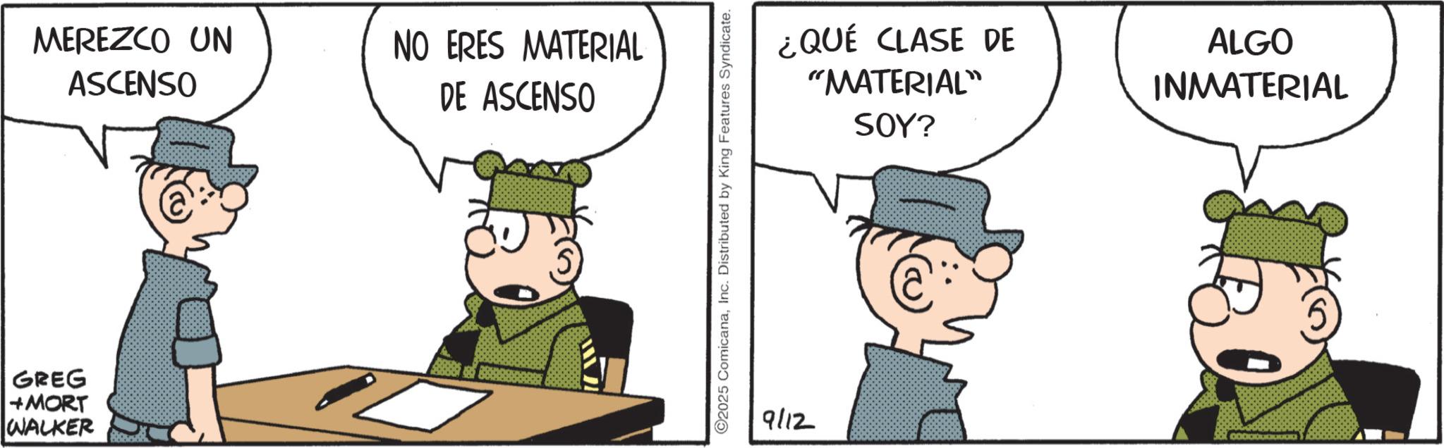 Animated cartoon OCR: GREG +MORT WALKER MEREZCO UN ASCENSO NO ERES MATERIAL DE ASCENSO ©2025 ComicanaInc. Distributed by King Features Syndicate. 9112 ¿QUÉ CLASE DE "MATERIAL" SOY? ALGO INMATERIAL GREG + MORT WALKER MEREZCO UN ASCENSO NO ERES MATERIAL DE ASCENSO © 2025 ComicanaInc. Distributed by King Features Syndicate . 9112 ¿ QUÉ CLASE DE " MATERIAL " SOY ? ALGO INMATERIAL