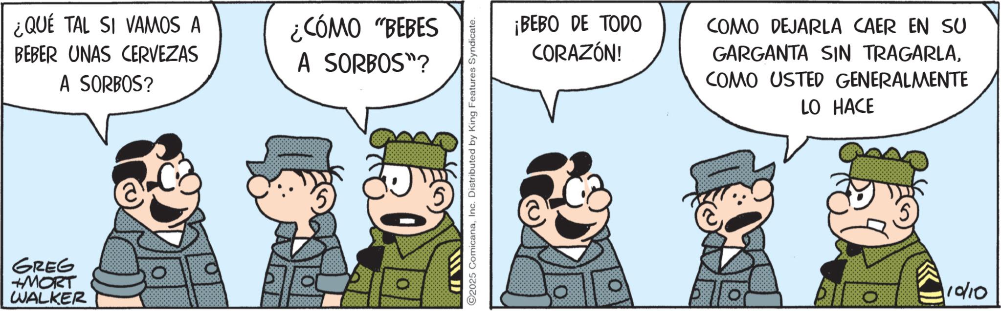Pleased OCR: ¿QUE TAL SI VAMOS A BEBER UNAS CERVEZAS A SORBOS? ¿CÓMO "BEBES A SORBOS"? GREG +MORT WALKER ? O2025 ComicanaInc. Distributed by King Features Syndicate. ¡BEBO DE TODO CORAZÓN! COMO DEJARLA CAER EN SU GARGANTA SIN TRAGARLACOMO USTED GENERALMENTE LO HACE O 10/10 ¿ QUE TAL SI VAMOS A BEBER UNAS CERVEZAS A SORBOS ? ¿ CÓMO " BEBES A SORBOS " ? GREG + MORT WALKER ? O2025 ComicanaInc. Distributed by King Features Syndicate . ¡ BEBO DE TODO CORAZÓN ! COMO DEJARLA CAER EN SU GARGANTA SIN TRAGARLACOMO USTED GENERALMENTE LO HACE O 10/10