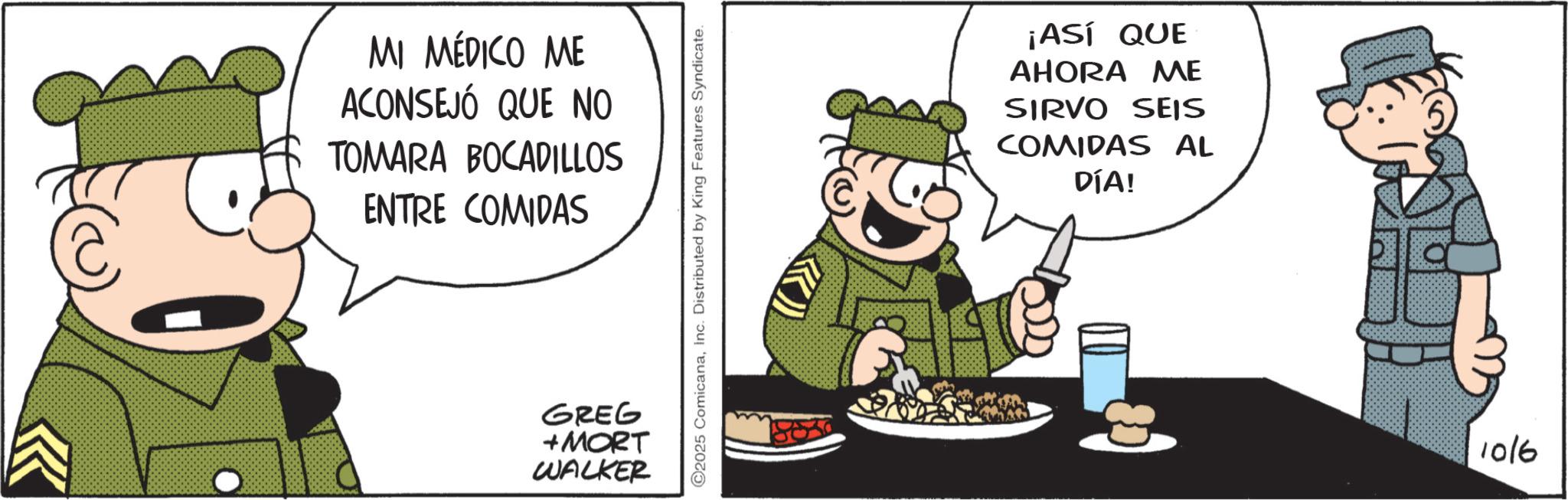 Fictional character OCR: C MI MÉDICO ME ACONSEJÓ QUE NO TOMARA BOCADILLOS ENTRE COMIDAS GREG +MORT WALKER 2025 ComicanaInc. Distributed by King Features Syndicate. ¡ASÍ QUE AHORA ME SIRVO SEIS COMIDAS AL DÍA! 1016 C MI MÉDICO ME ACONSEJÓ QUE NO TOMARA BOCADILLOS ENTRE COMIDAS GREG + MORT WALKER 2025 ComicanaInc. Distributed by King Features Syndicate . ¡ ASÍ QUE AHORA ME SIRVO SEIS COMIDAS AL DÍA ! 1016