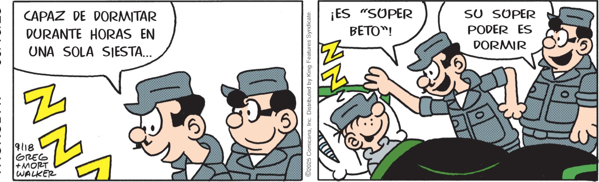 Comic book OCR: CAPAZ DE DORMITAR DURANTE HORAS EN UNA SOLA SIESTA... E4 9118 Th GREG +MORT WALKER 2025 ComicanaInc. Distributed by King Features Syndicate. ¡ES "SUPER BETO"! SU SUPER PODER ES DORMIR CAPAZ DE DORMITAR DURANTE HORAS EN UNA SOLA SIESTA ... E4 9118 Th GREG + MORT WALKER 2025 ComicanaInc. Distributed by King Features Syndicate . ¡ ES " SUPER BETO " ! SU SUPER PODER ES DORMIR