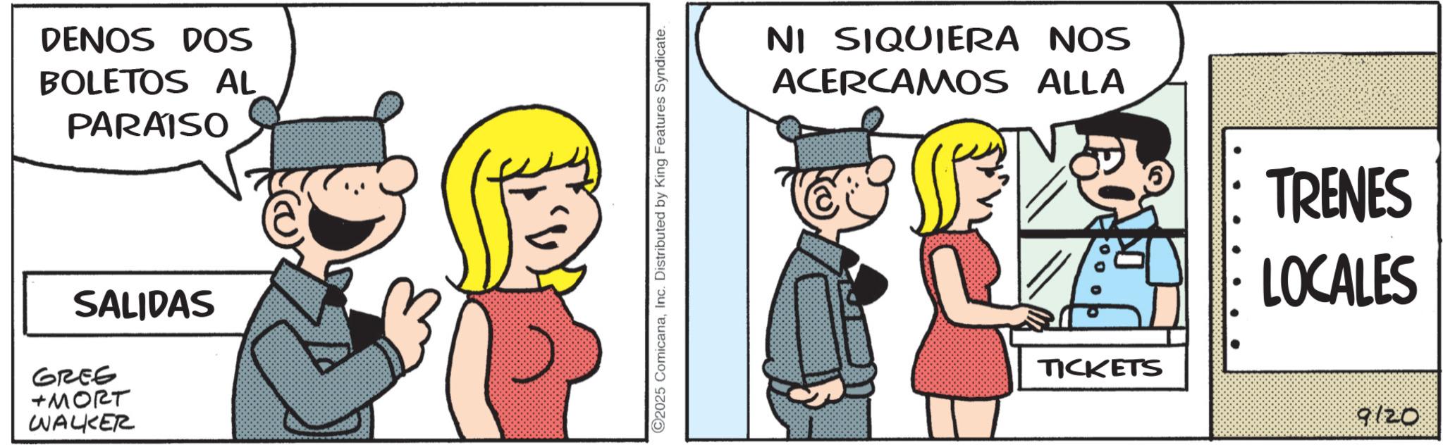 Animated cartoon OCR: DENOS DOS BOLETOS AL PARAISO SALIDAS GREE +???? WALKER ©2025 ComicanaInc. Distributed by King Features Syndicate. NI SIQUIERA NOS ACERCAMOS ALLA TICKETS TRENES LOCALES 9120 DENOS DOS BOLETOS AL PARAISO SALIDAS GREE + ???? WALKER © 2025 ComicanaInc. Distributed by King Features Syndicate . NI SIQUIERA NOS ACERCAMOS ALLA TICKETS TRENES LOCALES 9120