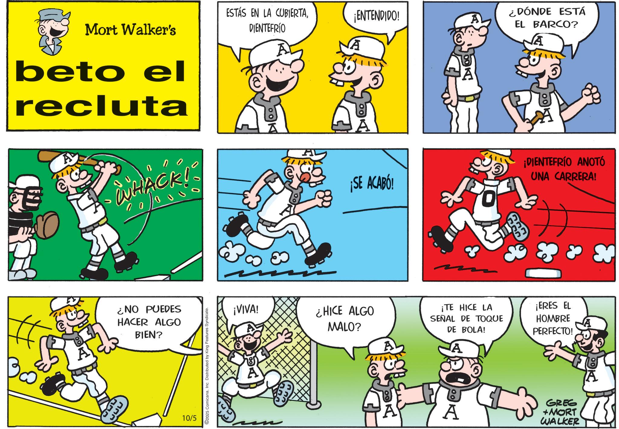 Photo caption OCR: Mort Walker's beto el recluta WHACK! 00000 ¿NO PUEDES HACER ALGO BIEN? 10/5 2025 ComicanaInc. Distributed by King Features Syndicate. ESTÁS EN LA CUBIERTADIENTEFRÍO ¡VIVA! ¡ENTENDIDO! A vA ¿DÓNDE ESTÁ EL BARCO? A ¡SE ACABÓ! ¡DIENTEFRÍO ANOTÓ UNA CARRERA! ¿HICE ALGO MALO? ¡TE HICE LA SEÑAL DE TOQUE DE BOLA! A ¡ERES EL HOMBRE PERFECTO! A GREG +MORT WALKER A S Mort Walker's beto el recluta WHACK ! 00000 ¿ NO PUEDES HACER ALGO BIEN ? 10/5 2025 ComicanaInc. Distributed by King Features Syndicate . ESTÁS EN LA CUBIERTADIENTEFRÍO ¡ VIVA ! ¡ ENTENDIDO ! A vA ¿ DÓNDE ESTÁ EL BARCO ? A ¡ SE ACABÓ ! ¡ DIENTEFRÍO ANOTÓ UNA CARRERA ! ¿ HICE ALGO MALO ? ¡ TE HICE LA SEÑAL DE TOQUE DE BOLA ! A ¡ ERES EL HOMBRE PERFECTO ! A GREG + MORT WALKER A S