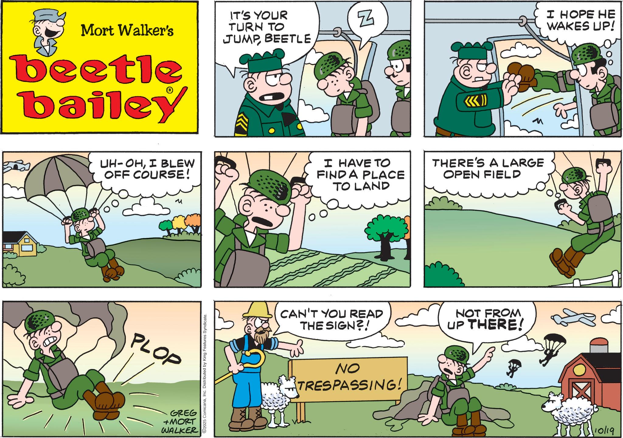 Photo caption OCR: Mort Walker's beetle bailey IT'S YOUR TURN TO JUMPBEETLE N <<< I HOPE HE WAKES UP! UH-OHI BLEW OFF COURSE! I HAVE TO FIND A PLACE TO LAND THERE'S A LARGE OPEN FIELD PLOP GREG +MORT WALKER O2025 ComicanaInc. Distributed by King Features Syndicate. CAN'T YOU READ THE SIGN?! NOT FROM UP THERE! NO TRESPASSING! 110/19 Mort Walker's beetle bailey IT'S YOUR TURN TO JUMPBEETLE N <<< I HOPE HE WAKES UP ! UH - OHI BLEW OFF COURSE ! I HAVE TO FIND A PLACE TO LAND THERE'S A LARGE OPEN FIELD PLOP GREG + MORT WALKER O2025 ComicanaInc. Distributed by King Features Syndicate . CAN'T YOU READ THE SIGN ?! NOT FROM UP THERE ! NO TRESPASSING ! 110/19